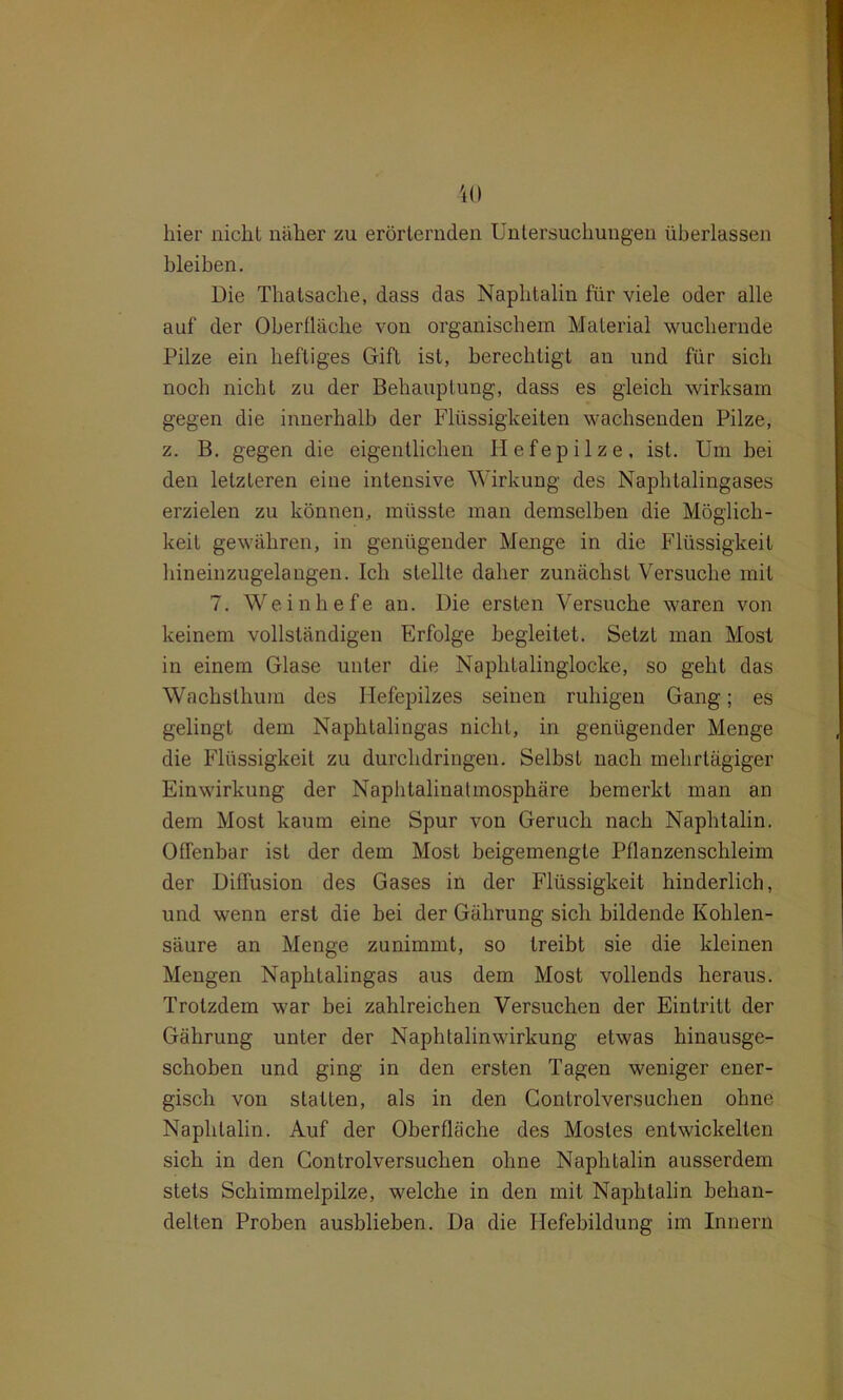 hier nicht näher zu erörternden Untersuchungen überlassen bleiben. Die Thatsache, dass das Naphtalin für viele oder alle auf der Oberfläche von organischem Material wuchernde Pilze ein heftiges Gift ist, berechtigt an und für sich noch nicht zu der Behauptung, dass es gleich wirksam gegen die innerhalb der Flüssigkeiten wachsenden Pilze, z. B. gegen die eigentlichen Hefepilze, ist. Um bei den letzteren eine intensive Wirkung des Naphtalingases erzielen zu können, müsste man demselben die Möglich- keit gewähren, in genügender Menge in die Flüssigkeit hineinzugelangen. Ich stellte daher zunächst Versuche mit 7. Weinhefe an. Die ersten Versuche waren von keinem vollständigen Erfolge begleitet. Setzt man Most in einem Glase unter die Naphtalinglocke, so geht das Wachsthum des Hefepilzes seinen ruhigen Gang; es gelingt dem Naphtalingas nicht, in genügender Menge die Flüssigkeit zu durchdringen. Selbst nach mehrtägiger Einwirkung der Naphtalinatmosphäre bemerkt man an dem Most kaum eine Spur von Geruch nach Naphtalin. Offenbar ist der dem Most beigemengte Pflanzenschleim der Diffusion des Gases in der Flüssigkeit hinderlich, und wenn erst die bei der Gährung sich bildende Kohlen- säure an Menge zunimmt, so treibt sie die kleinen Mengen Naphtalingas aus dem Most vollends heraus. Trotzdem war bei zahlreichen Versuchen der Eintritt der Gährung unter der Naphtalinwirkung etwas hinausge- schoben und ging in den ersten Tagen weniger ener- gisch von statten, als in den Controlversuchen ohne Naphtalin. Auf der Oberfläche des Mostes entwickelten sich in den Controlversuchen ohne Naphtalin ausserdem stets Schimmelpilze, welche in den mit Naphtalin behan- delten Proben ausblieben. Da die Hefebildung im Innern