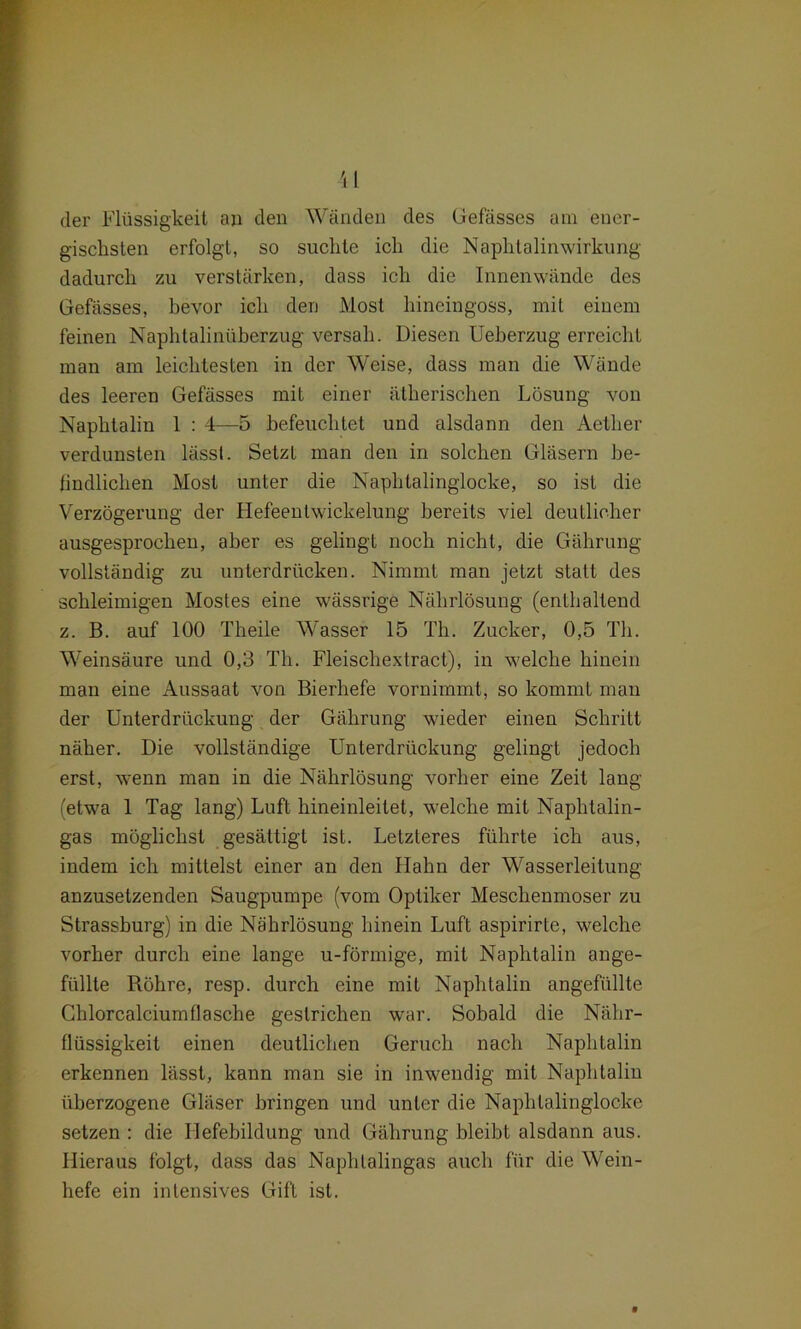 il der Flüssigkeit an den Wänden des Gefässes am ener- gischsten erfolgt, so suchte ich die Naphtalinwirkung dadurch zu verstärken, dass ich die Innenwände des Gefässes, bevor ich den Most hineingoss, mit einem feinen Naphtalinüberzug versah. Diesen Ueherzug erreicht man am leichtesten in der Weise, dass man die Wände des leeren Gefässes mit einer ätherischen Lösung von Naphtalin 1 : 4—5 befeuchtet und alsdann den Aether verdunsten lässt. Setzt man den in solchen Gläsern be- findlichen Most unter die Naphtalinglocke, so ist die Verzögerung der Hefeentwickelung bereits viel deutlicher ausgesprochen, aber es gelingt noch nicht, die Gährung vollständig zu unterdrücken. Nimmt man jetzt statt des schleimigen Mostes eine wässrige Nährlösung (enthaltend z. B. auf 100 Theile Wasser 15 Th. Zucker, 0,5 Th. Weinsäure und 0,3 Th. Fleischextract), in welche hinein man eine Aussaat von Bierhefe vornimmt, so kommt man der Unterdrückung der Gährung wieder einen Schritt näher. Die vollständige Unterdrückung gelingt jedoch erst, wenn man in die Nährlösung vorher eine Zeit lang (etwa 1 Tag lang) Luft hineinleilet, welche mit Naphtalin- gas möglichst gesättigt ist. Letzteres führte ich aus, indem ich mittelst einer an den Hahn der Wasserleitung anzusetzenden Säugpumpe (vom Optiker Meschenmoser zu Strassburg) in die Nährlösung hinein Luft aspirirte, welche vorher durch eine lange u-förmige, mit Naphtalin ange- füllte Röhre, resp. durch eine mit Naphtalin angefüllte Chlorcalciumflasche gestrichen war. Sobald die Nähr- flüssigkeit einen deutlichen Geruch nach Naphtalin erkennen lässt, kann man sie in inwendig mit Naphtalin überzogene Gläser bringen und unter die Naphtalinglocke setzen : die Hefebildung und Gährung bleibt alsdann aus. Hieraus folgt, dass das Naphtalingas auch für die Wein- hefe ein intensives Gift ist.