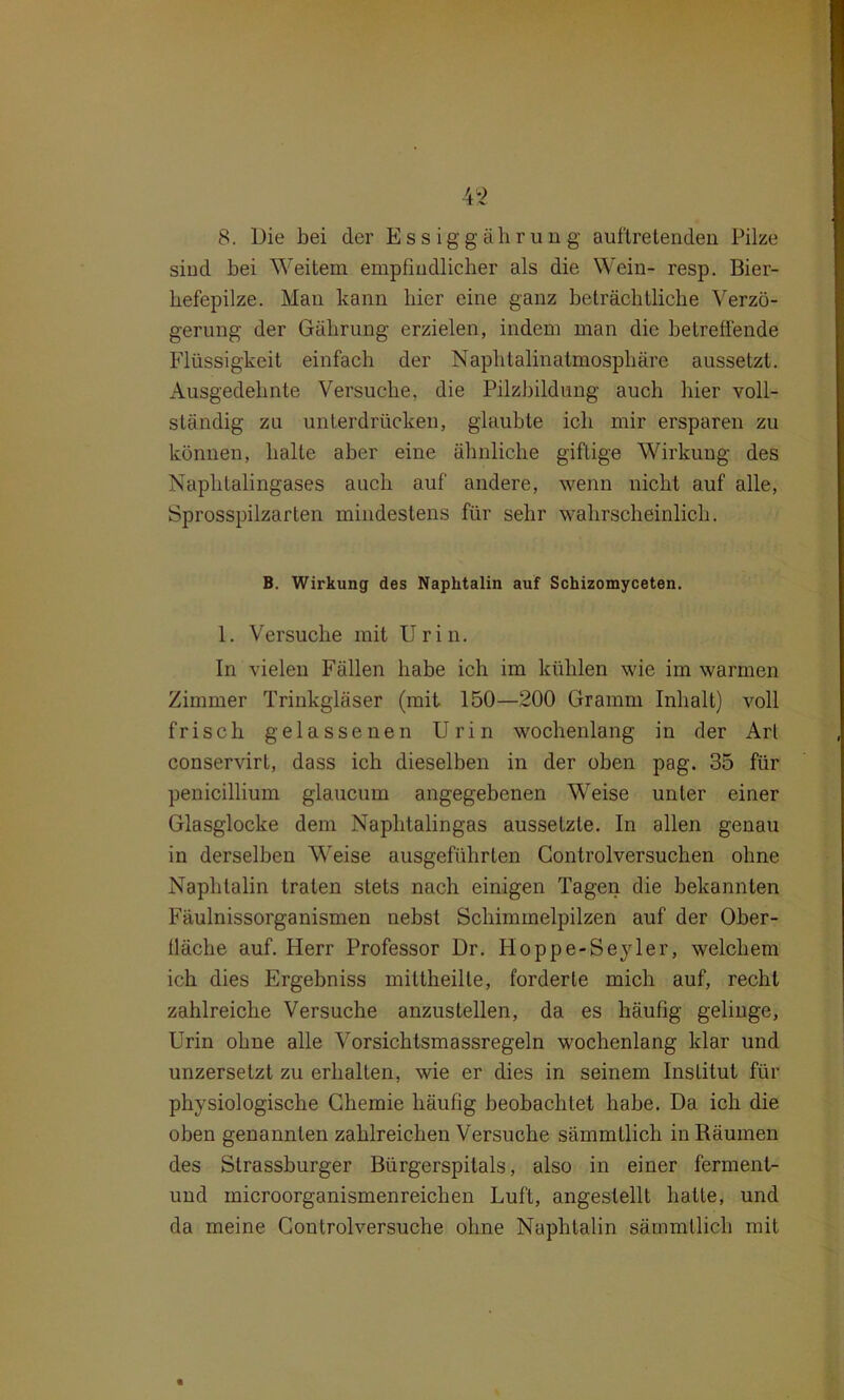 8. Die bei der Essiggährun g auflretenden Pilze sind bei Weitem empfiudlicher als die Wein- resp. Bier- hefepilze. Man kann hier eine ganz beträchtliche Verzö- gerung der Gährung erzielen, indem man die betreffende Flüssigkeit einfach der Naphtalinatmosphäre aussetzt. Ausgedehnte Versuche, die Pilzbildung auch hier voll- ständig zu unterdrücken, glaubte ich mir ersparen zu können, halle aber eine ähnliche giftige Wirkung des Naphtalingases auch auf andere, wenn nicht auf alle, Sprosspilzarten mindestens für sehr wahrscheinlich. B. Wirkung des Naphtalin auf Schizomyceten. 1. Versuche mit Urin. In vielen Fällen habe ich im kühlen wie im warmen Zimmer Trinkgläser (mit 150—200 Gramm Inhalt) voll frisch gelassenen Urin wochenlang in der Art conservirl, dass ich dieselben in der oben pag. 35 für penicillium glaucum angegebenen Weise unter einer Glasglocke dem Naphtalingas aussetzte. In allen genau in derselben Weise ausgeführten Controlversuchen ohne Naphtalin traten stets nach einigen Tagen die bekannten Fäulnissorganismen nebst Schimmelpilzen auf der Ober- fläche auf. Herr Professor Dr. Hoppe-Seyler, welchem ich dies Ergebniss mittheille, forderte mich auf, recht zahlreiche Versuche anzustellen, da es häufig gelinge, Urin ohne alle Vorsichtsmassregeln wochenlang klar und unzersetzt zu erhalten, wie er dies in seinem Institut für physiologische Chemie häufig beobachtet habe. Da ich die oben genannten zahlreichen Versuche sämmllich in Räumen des Strassburger Bürgerspitals, also in einer ferment- und microorganismenreichen Luft, angeslellt halle, und da meine Controlversuche ohne Naphtalin säramtlich mit