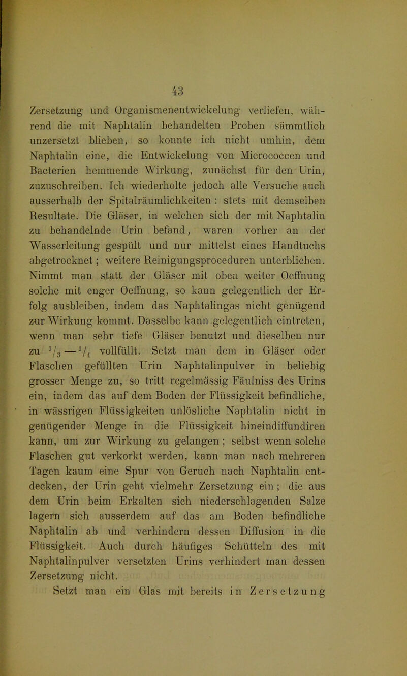 Zersetzung und Organismenentwickelung verliefen, wäh- rend die mit Naphtalin behandelten Proben sämmtlich unzersetzt blieben, so konnte ich nicht umhin, dem Naphtalin eine, die Entwickelung von Micrococcen und Bacterien hemmende Wirkung, zunächst für den Urin, zuzuschreiben. Ich wiederholte jedoch alle Versuche auch ausserhalb der Spitalräumlichkeiten : stets mit demselben Resultate. Die Gläser, in welchen sich der mit Naphtalin zu behandelnde Urin befand, waren vorher an der Wasserleitung gespült und nur mittelst eines Handtuchs abgetrocknet; weitere Reinigungsproceduren unterblieben. Nimmt man statt der Gläser mit oben weiter Oeffnung solche mit enger Oeffnung, so kann gelegentlich der Er- folg ausbleiben, indem das Naphtalingas nicht genügend zur Wirkung kommt. Dasselbe kann gelegentlich eintreten, wenn man sehr tiefe Gläser benutzt und dieselben nur zu 1 /g—7i vollfüllt. Setzt man dem in Gläser oder Flaschen gefüllten Urin Naphtalinpulver in beliebig grosser Menge zu, so tritt regelmässig Fäulniss des Urins ein, indem das auf dem Boden der Flüssigkeit befindliche, in wässrigen Flüssigkeiten unlösliche Naphtalin nicht in genügender Menge in die Flüssigkeit hineindiffundiren kann, um zur Wirkung zu gelangen ; selbst wenn solche Flaschen gut verkorkt werden, kann man nach mehreren Tagen kaum eine Spur von Geruch nach Naphtalin ent- decken, der Urin geht vielmehr Zersetzung ein ; die aus dem Urin beim Erkalten sich niederschlagenden Salze lagern sich ausserdem auf das am Boden befindliche Naphtalin ab und verhindern dessen Diffusion in die Flüssigkeit. Auch durch häufiges Schütteln des mit Naphtalinpulver versetzten Urins verhindert man dessen Zersetzung nicht. Setzt man ein Glas mit bereits in Zersetzung