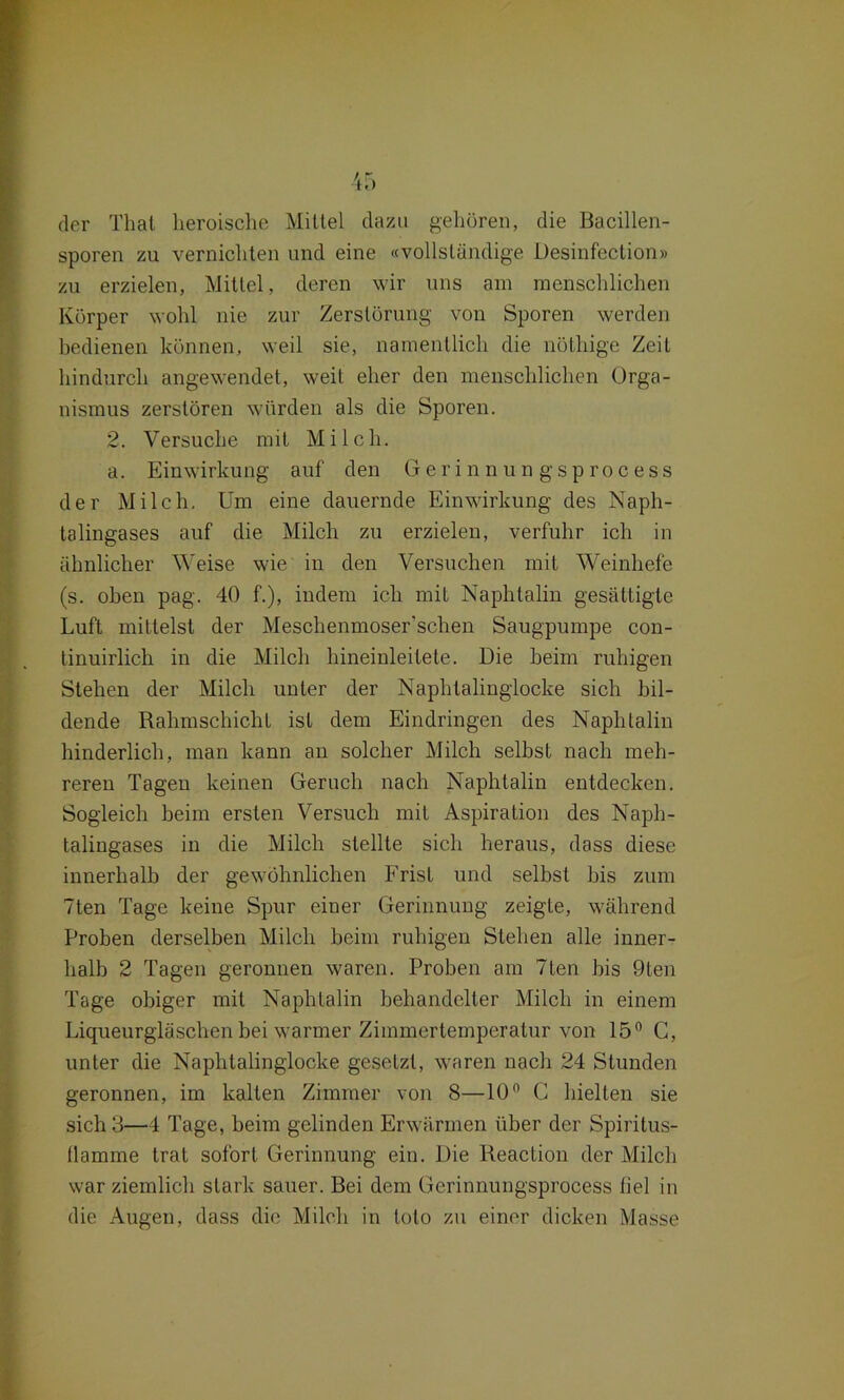 der Thal heroische Mittel dazu gehören, die Bacillen- sporen zu vernichten und eine «vollständige Desinfection» zu erzielen, Mittel, deren wir uns am menschlichen Körper wohl nie zur Zerstörung von Sporen werden bedienen können, weil sie, namentlich die nöthige Zeit hindurch angewendet, weit eher den menschlichen Orga- nismus zerstören würden als die Sporen. 2. Versuche mit Milch. a. Einwirkung auf den Gerinnungsprocess der Milch. Um eine dauernde Einwirkung des Naph- talingases auf die Milch zu erzielen, verfuhr ich in ähnlicher Weise wie in den Versuchen mit Weinhefe (s. oben pag. 40 f.), indem ich mit Naphtalin gesättigte Luft mittelst der Meschenmoser'schen Säugpumpe con- tinuirlich in die Milch hineinleilele. Die beim ruhigen Stehen der Milch unter der Naphtalingiocke sich bil- dende Rahmschicht ist dem Eindringen des Naphtalin hinderlich, man kann an solcher Milch selbst nach meh- reren Tagen keinen Geruch nach Naphtalin entdecken. Sogleich beim ersten Versuch mit Aspiration des Naph- talingases in die Milch stellte sich heraus, dass diese innerhalb der gewöhnlichen Frist und selbst bis zum 7ten Tage keine Spur einer Gerinnung zeigte, während Proben derselben Milch beim ruhigen Stehen alle inner- halb 2 Tagen geronnen waren. Proben am 7ten bis 9ten Tage obiger mit Naphtalin behandelter Milch in einem Liqueurgläschen bei warmer Zimmertemperatur von 15° C, unter die Naphtalinglocke gesetzt, waren nach 24 Stunden geronnen, im kalten Zimmer von 8—10n G hielten sie sich 3—4 Tage, beim gelinden Erwärmen über der Spiritus- Hamme trat sofort Gerinnung ein. Die Reaction der Milch war ziemlich stark sauer. Bei dem Gerinnungsprocess liel in die Augen, dass die Milch in lolo zu einer dicken Masse