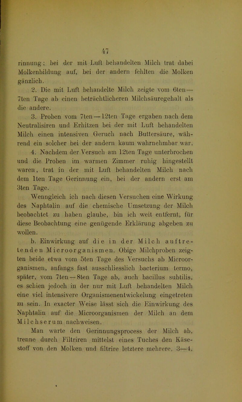 rinnung; bei der mit Luft behandelten Milch trat dabei Molkenbildung auf, bei der andern fehlten die Molken gänzlich. 2. Die mit Luft behandelte Milch zeigte vom 6ten — 7len Tage ab einen beträchtlicheren Milchsäuregehall als die andere. 3. Proben vom 7ten — 12ten Tage ergaben nach dem Neutralismen und Erhitzen bei der mit Luft behandelten Milch einen intensiven Geruch nach Buttersäure, wäh- rend ein solcher bei der andern kaum wahrnehmbar war. 4. Nachdem der Versuch am 12ten Tage unterbrochen und die Proben im warmen Zimmer ruhig hingestellt waren, trat in der mit Luft behandelten Milch nach dem lten Tage Gerinnung ein, bei der andern erst am 3ten Tage. Wenngleich ich nach diesen Versuchen eine Wirkung des Naphtalin auf die chemische Umsetzung der Milch beobachtet zu haben glaube, bin ich weit entfernt, für diese Beobachtung eine genügende Erklärung abgeben zu wollen. b. Einwirkung auf die in der Milch auftre- tenden Microorganismen. Obige Milchproben zeig- ten beide etwa vom 5ten Tage des Versuchs ab Microor- ganismen, anfangs fast ausschliesslich bacterium termo, später, vom 7ten — 8ten Tage ab, auch bacillus subtilis, es schien jedoch in der nur mit Luft behandelten Milch eine viel intensivere Organismenentwickelung eingetreten zu sein. In exacter Weise lässt sich die Einwirkung des Naphtalin auf die Microorganismen der Milch an dem Milchserum nach weisen. Man warte den Gerinnungsprocess der Milch ab, trenne durch Filtriren mittelst eines Tuches den Käse- stoff von den Molken und filtrire letztere mehrere, 3—4.