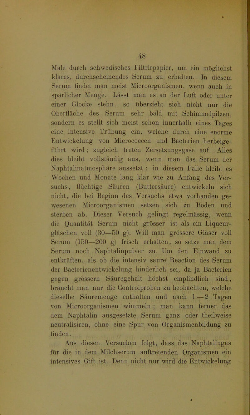 Male durch schwedisches Filtrirpapier, uin ein möglichst klares, durchscheinendes Serum zu erhallen. In diesem Serum findet man meist Microorganismen, wenn auch in spärlicher Menge. Lässt man es an der Luft oder unter einer Glocke stehn, so überzieht sich nicht nur die Oberfläche des Serum sehr bald mit Schimmelpilzen, sondern es stellt sich meist schon innerhalb eines Tages eine intensive Trübung ein, welche durch eine enorme Entwickelung von Micrococcen und Bacterien herbeige- führt wird; zugleich treten Zersetzungsgase auf. Alles dies bleibt vollständig aus, wenn man das Serum der Naphtalinatmosphäre aussetzt : in diesem Falle bleibt es Wochen und Monate lang klar wie zu Anfang des Ver- suchs, flüchtige Säuren (Buttersäure) entwickeln sich nicht, die bei Beginn des Versuchs etwa vorhanden ge- wesenen Microorganismen setzen sich zu Boden und sterben ab. Dieser Versuch gelingt regelmässig, wenn die Quantität Serum nicht grösser ist als ein Liqueur- gläschen voll (30—50 g). Will man grössere Gläser voll Serum (150—200 g) frisch erhalten, so setze man dem Serum noch Naphtalinpulver zu. Um den Einwand zu entkräften, als ob die intensiv saure Reaction des Serum der Bacterienentwickelung hinderlich sei, da ja Bacterien gegen grossem Säuregehalt höchst empfindlich sind, braucht man nur die Gontrolproben zu beobachten, welche dieselbe Säuremenge enthalten und nach 1 —2 Tagen von Microorganismen wimmeln ; man kann ferner das dem Naphtalin ausgesetzte Serum ganz oder theilweise neutralisiren, ohne eine Spur von Organismenbildung zu finden. Aus diesen Versuchen folgt, dass das Naphtalingas für die in dem Milchserum auftretenden Organismen ein intensives Gift ist. Denn nicht nur wird die Entwickelung