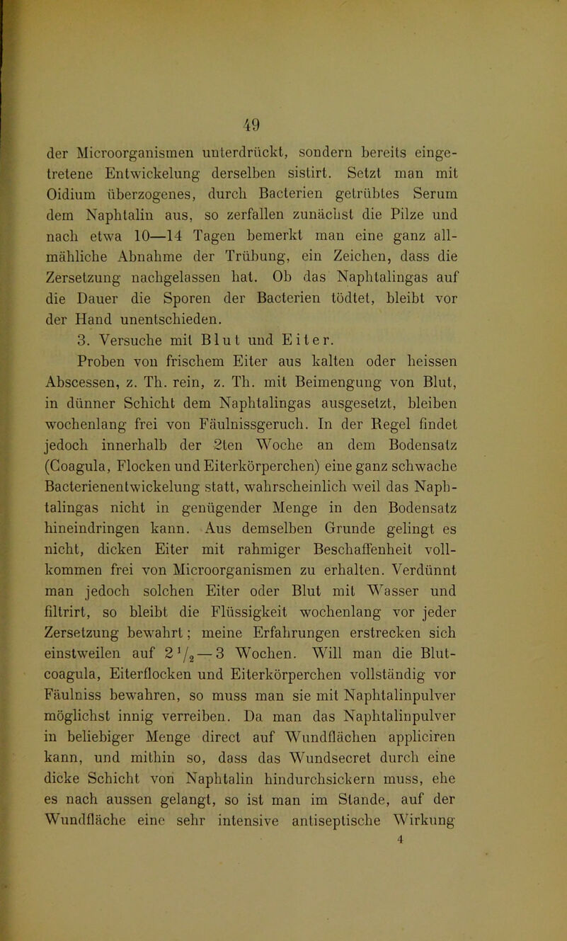 der Microorganismen unterdrückt, sondern bereits einge- tretene Entwickelung derselben sistirt. Setzt man mit Oidium überzogenes, durch Bacterien getrübtes Serum dem Naphtalin aus, so zerfallen zunächst die Pilze und nach etwa 10—14 Tagen bemerkt man eine ganz all- mähliche Abnahme der Trübung, ein Zeichen, dass die Zersetzung nachgelassen hat. Ob das Naphlalingas auf die Dauer die Sporen der Bacterien tödtet, bleibt vor der Hand unentschieden. 3. Versuche mit Blut und Eiter. Proben von frischem Eiter aus kalten oder heissen Abscessen, z. Th. rein, z. Th. mit Beimengung von Blut, in dünner Schicht dem Naphtalingas ausgesetzt, bleiben wochenlang frei von Fäulnissgeruch. In der Regel findet jedoch innerhalb der 2ten Woche an dem Bodensatz (Coagula, Flocken und Eiterkörperchen) eine ganz schwache Bacterienentwickelung statt, wahrscheinlich weil das Napb- talingas nicht in genügender Menge in den Bodensatz hineindringen kann. Aus demselben Grunde gelingt es nicht, dicken Eiter mit rahmiger Beschaffenheit voll- kommen frei von Microorganismen zu erhalten. Verdünnt man jedoch solchen Eiter oder Blut mit Wasser und filtrirt, so bleibt die Flüssigkeit wochenlang vor jeder Zersetzung bewahrt; meine Erfahrungen erstrecken sich einstweilen auf 2*/2— 3 Wochen. Will man die Blut- coagula, Eiterflocken und Eiterkörperchen vollständig vor Fäulniss bewahren, so muss man sie mit Naphtalinpulver möglichst innig verreiben. Da man das Naphtalinpulver in beliebiger Menge direct auf Wundflächen appliciren kann, und mithin so, dass das Wundsecret durch eine dicke Schicht von Naphtalin hindurchsickern muss, ehe es nach aussen gelangt, so ist man im Stande, auf der Wundfläche eine sehr intensive antiseplische Wirkung 4