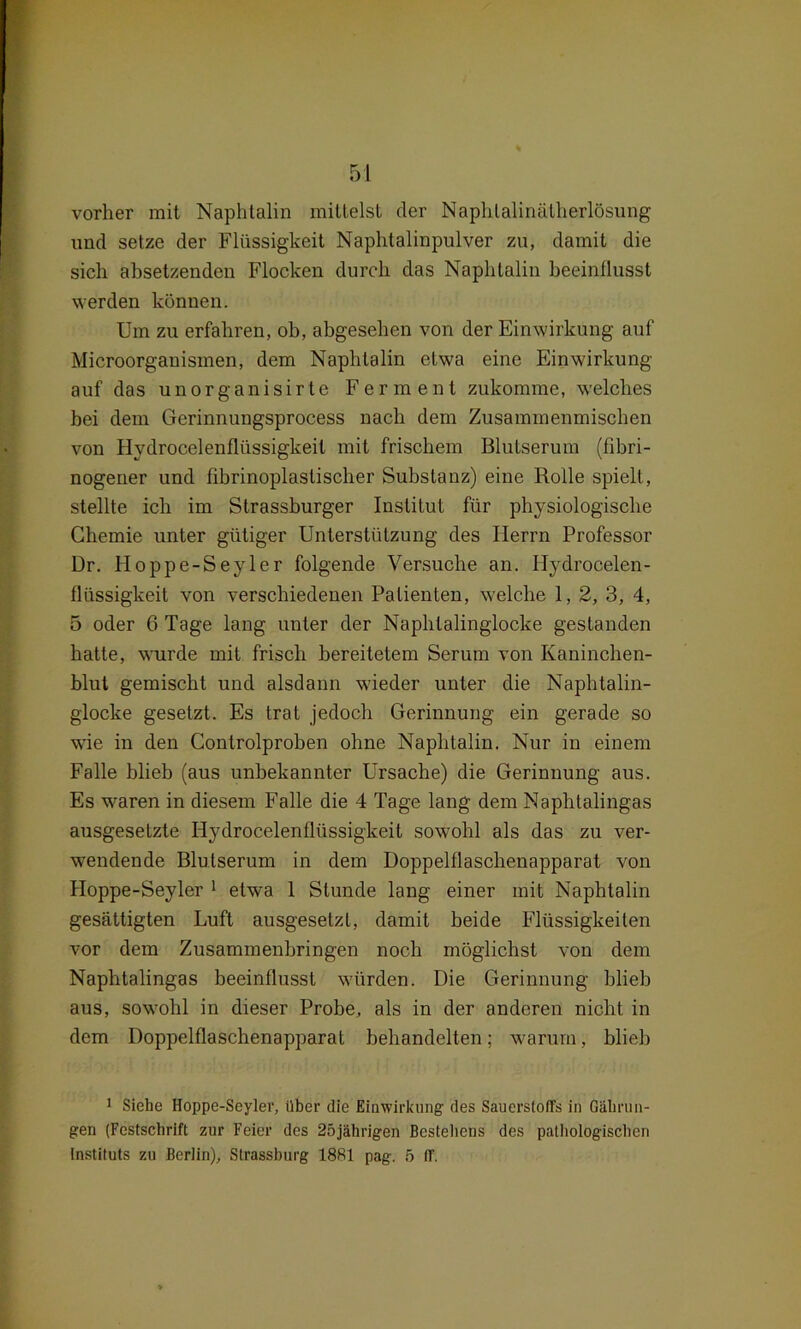 vorher mit Naphtalin mittelst der Naphlalinätherlösung und setze der Flüssigkeit Naphtalinpulver zu, damit die sich absetzenden Flocken durch das Naphtalin beeinflusst werden können. Um zu erfahren, ob, abgesehen von der Einwirkung auf Microorganismen, dem Naphtalin etwa eine Einwirkung auf das unorganisirte Ferment zukomme, welches bei dem Gerinnungsprocess nach dem Zusammenmischen von Hydrocelenflüssigkeit mit frischem Blutserum (fibri- nogener und fibrinoplastischer Substanz) eine Rolle spielt, stellte ich im Strassburger Institut für physiologische Chemie unter gütiger Unterstützung des Herrn Professor Dr. Hoppe-Seyler folgende Versuche an. Hydrocelen- flüssigkeit von verschiedenen Patienten, welche 1, 2, 3, 4, 5 oder 6 Tage lang unter der Naphtalinglocke gestanden hatte, wurde mit frisch bereitetem Serum von Kaninchen- blut gemischt und alsdann w'ieder unter die Naphtalin- glocke gesetzt. Es trat jedoch Gerinnung ein gerade so wie in den Controlproben ohne Naphtalin. Nur in einem Falle blieb (aus unbekannter Ursache) die Gerinnung aus. Es waren in diesem Falle die 4 Tage lang dem Naphtalingas ausgesetzte Hydrocelenflüssigkeit sowohl als das zu ver- wendende Blutserum in dem Doppelflaschenapparat von Hoppe-Seyler 1 etwa 1 Stunde lang einer mit Naphtalin gesättigten Luft ausgesetzl, damit beide Flüssigkeiten vor dem Zusammenbringen noch möglichst von dem Naphtalingas beeinflusst würden. Die Gerinnung blieb aus, sowrohl in dieser Probe, als in der anderen nicht in dem Doppelflaschenapparat behandelten; warum, blieb 1 Siehe Hoppe-Seyler, über die Einwirkung des Sauerstoffs in Gälirun- gen (Festschrift zur Feier des 25jährigen Bestehens des pathologischen Instituts zu Berlin), Strassburg 1881 pag. 5 ff.