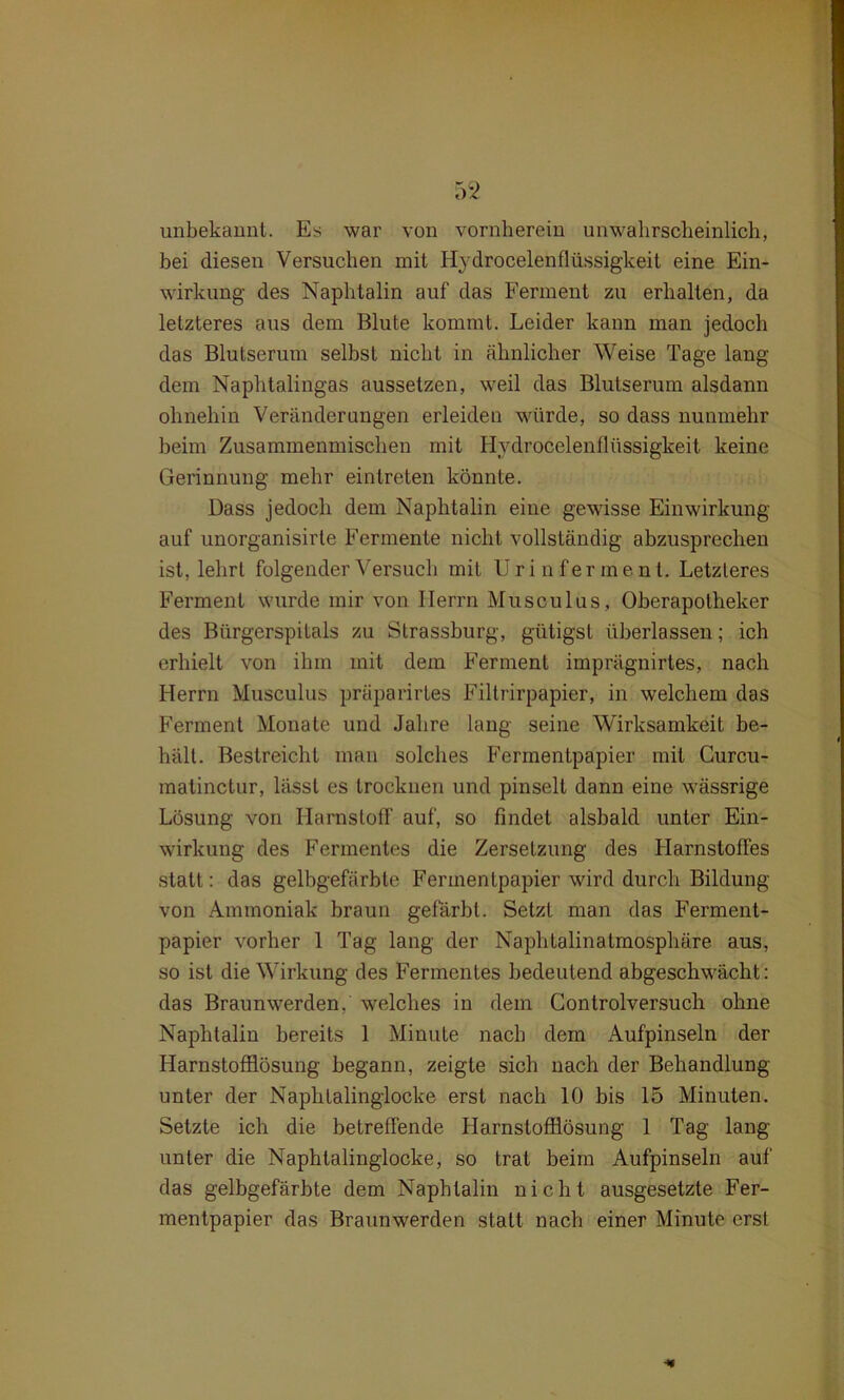 unbekannt. Es war von vornherein unwahrscheinlich, bei diesen Versuchen mit Hydrocelenflüssigkeit eine Ein- wirkung des Naphtalin auf das Ferment zu erhalten, da letzteres aus dem Blute kommt. Leider kann man jedoch das Blutserum selbst nicht in ähnlicher Weise Tage lang dem Naphtalingas aussetzen, weil das Blutserum alsdann ohnehin Veränderungen erleiden würde, so dass nunmehr heim Zusammenmischen mit Hydrocelenflüssigkeit keine Gerinnung mehr ein treten könnte. Dass jedoch dem Naphtalin eine gewisse Einwirkung auf unorganisirte Fermente nicht vollständig abzusprechen ist, lehrt folgender Versuch mit Urin ferme nt. Letzteres Ferment wurde mir von Herrn Musculus, Oberapotheker des Bürgerspitals zu Strassburg, gültigst überlassen; ich erhielt von ihm mit dem Ferment imprägnirtes, nach Herrn Musculus präparirtes Filtrirpapier, in welchem das Ferment Monate und Jahre lang seine Wirksamkeit be- hält. Bestreicht man solches Fermentpapier mit Curcu- matinctur, lässt es trocknen und pinselt dann eine wässrige Lösung von Harnstoff auf, so findet alsbald unter Ein- wirkung des Fermentes die Zersetzung des Harnstoffes statt: das gelbgefärbte Fermentpapier wird durch Bildung von Ammoniak braun gefärbt. Setzt man das Ferment- papier vorher 1 Tag lang der Naphtalinatmosphäre aus, so ist die Wirkung des Fermentes bedeutend abgeschwächt: das Braunwerden,' welches in dem Controlversuch ohne Naphtalin bereits 1 Minute nach dem Aufpinseln der Harnstofflösung begann, zeigte sich nach der Behandlung- unter der Naphtalinglocke erst nach 10 bis 15 Minuten. Setzte ich die betreffende Harnstofflösung 1 Tag lang unter die Naphtalinglocke, so trat beim Aufpinseln auf das gelbgefärbte dem Naphtalin nicht ausgesetzte Fer- mentpapier das Braunwerden statt nach einer Minute erst