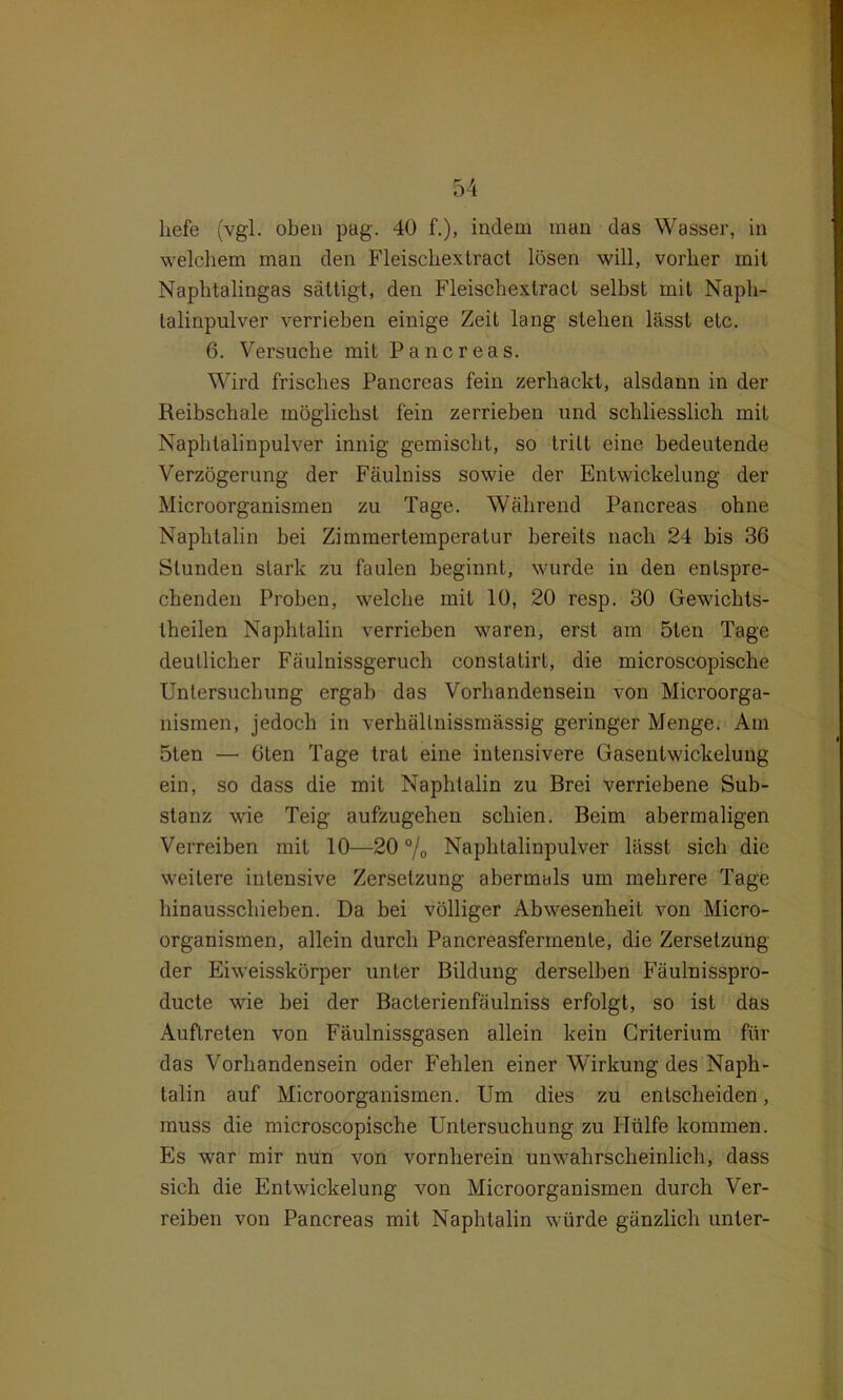 liefe (vgl. oben pag. 40 f.), indem man das Wasser, in welchem man den Fleischextract lösen will, vorher mit Naphtalingas sättigt, den Fleischextract selbst mit Naph- lalinpulver verrieben einige Zeit lang stehen lässt etc. 6. Versuche mit Pancreas. Wird frisches Pancreas fein zerhackt, alsdann in der Reibschale möglichst fein zerrieben und schliesslich mit Naphtalinpulver innig gemischt, so tritt eine bedeutende Verzögerung der Fäulniss sowie der Entwickelung der Microorganismen zu Tage. Während Pancreas ohne Naphtalin hei Zimmertemperatur bereits nach 24 bis 36 Stunden stark zu faulen beginnt, wurde in den entspre- chenden Proben, welche mit 10, 20 resp. 30 Gewichts- theilen Naphtalin verrieben waren, erst am ölen Tage deutlicher Fäulnissgeruch constatirt, die microscopische Untersuchung ergab das Vorhandensein von Microorga- nismen, jedoch in verhällnissmässig geringer Menge. Am öten — 6ten Tage trat eine intensivere Gasentwickelung ein, so dass die mit Naphtalin zu Brei verriebene Sub- stanz wie Teig aufzugehen schien. Beim abermaligen Verreiben mit 10—20 °/0 Naphtalinpulver lässt sich die weitere intensive Zersetzung abermals um mehrere Tage hinausschieben. Da bei völliger Abwesenheit von Micro- organismen, allein durch Pancreasfermenle, die Zersetzung der Eiweisskörper unter Bildung derselben Fäulnisspro- ducte wie bei der Baclerienfäulniss erfolgt, so ist das Auftreten von Fäulnissgasen allein kein Criterium für das Vorhandensein oder P'ehlen einer Wirkung des Naph- talin auf Microorganismen. Um dies zu entscheiden, muss die microscopische Untersuchung zu Hülfe kommen. Es war mir nun von vornherein unwahrscheinlich, dass sich die Entwickelung von Microorganismen durch Ver- reiben von Pancreas mit Naphtalin würde gänzlich unter-