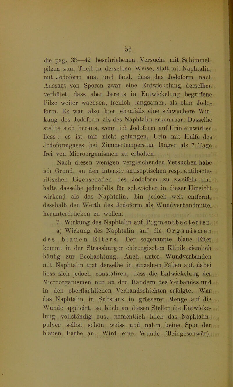 die pag. 35—42 beschriebenen Versuche mit Schimmel- pilzen zum Theil in derselben Weise, statt mit Naphtalin, mit Jodoform aus, und fand, dass das Jodoform nach Aussaat von Sporen zwar eine Entwickelung derselben verhütet, dass aber bereits in Entwickelung begriffene Pilze weiter wachsen, freilich langsamer, als ohne Jodo- form. Es war also hier ebenfalls eine schwächere Wir- kung des Jodoform als des Naphtalin erkennbar. Dasselbe stellte sich heraus, wenn ich Jodoform auf Urin einwirken liess : es ist mir nicht gelungen, Urin mit Hülfe des Jodoformgases bei Zimmertemperatur länger als 7 Tage frei von Microorganismen zu erhalten. Nach diesen wenigen vergleichenden Versuchen habe ich Grund, an den intensiv antiseptischen resp. antibacte- ritischen Eigenschaften des Jodoform zu zweifeln und halte dasselbe jedenfalls für schwächer in dieser Hinsicht wirkend als das Naphtalin, bin jedoch weit entfernt, desshalb den Werth des Jodoform als Wundverbandmittel herunterdrücken zu wollen. 7. Wirkung des Naphtalin auf Pigmentbac terien. a) Wirkung des Naphtalin auf die Organismen des blauen Eiters. Der sogenannte blaue Eiter kommt in der Slrassburger chirurgischen Klinik ziemlich häufig zur Beobachtung. Auch unter Wundverbänden mit Naphtalin trat derselbe in einzelnen Fällen auf, dabei liess sich jedoch constatiren, dass die Entwickelung der Microorganismen nur an den Rändern des Verbandes und in den oberflächlichen Verbandschichten erfolgte. War das Naphtalin in Substanz in grösserer Menge auf die Wunde applicirt, so blieb an diesen Stellen die Entwicke- lung vollständig aus, namentlich hlieb das Naphtalin- pulver selbst schön weiss und nahm keine Spur der blauen Farbe an. Wird eine Wunde (Beingeschwür),