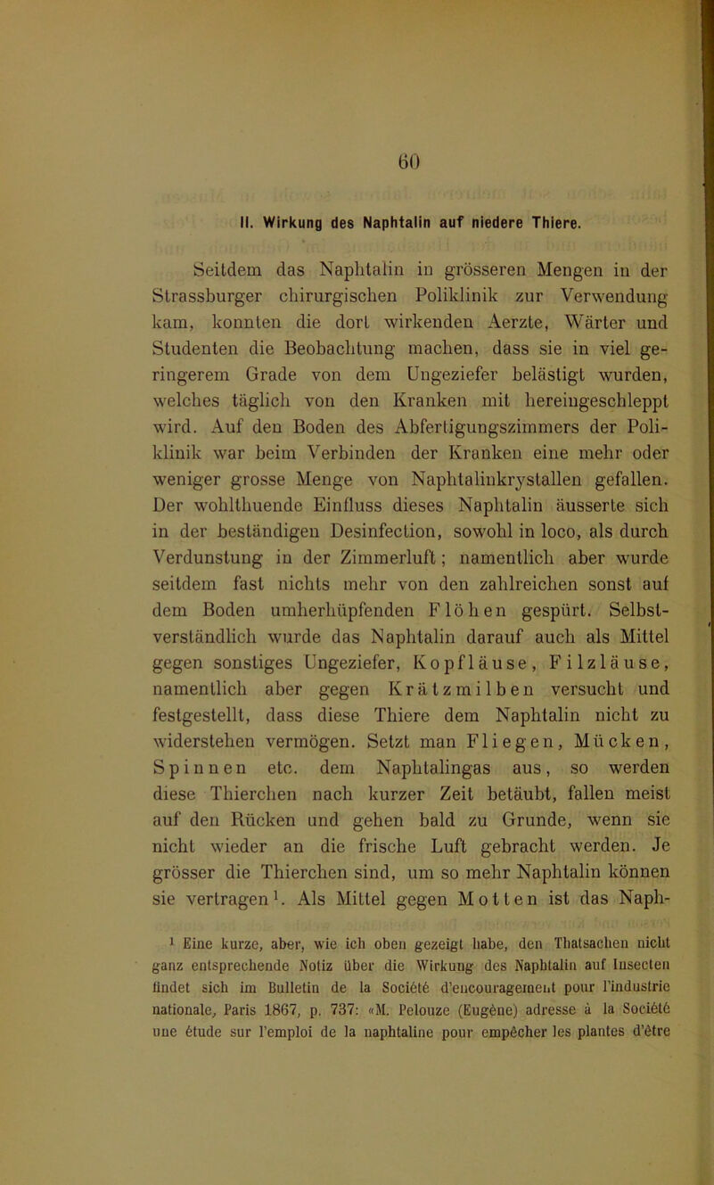 II. Wirkung des Naphtalin auf niedere Thiere. Seitdem das Naphtalin in grösseren Mengen in der Strassburger chirurgischen Poliklinik zur Verwendung kam, konnten die dort wirkenden Aerzte, Wärter und Studenten die Beobachtung machen, dass sie in viel ge- ringerem Grade von dem Ungeziefer belästigt wurden, welches täglich von den Kranken mit hereingeschleppt wird. Auf den Boden des Abferligungszimmers der Poli- klinik war beim Verbinden der Kranken eine mehr oder weniger grosse Menge von Naphtalinkrystallen gefallen. Der wohlthuende Einfluss dieses Naphtalin äusserte sich in der beständigen Desinfection, sowohl in loco, als durch Verdunstung in der Zimmerluft; namentlich aber wurde seitdem fast nichts mehr von den zahlreichen sonst auf dem Boden umherhüpfenden Flöhen gespürt. Selbst- verständlich wurde das Naphtalin darauf auch als Mittel gegen sonstiges Ungeziefer, Kopfläuse, Filzläuse, namentlich aber gegen Krätzmilben versucht und festgestellt, dass diese Thiere dem Naphtalin nicht zu widerstehen vermögen. Setzt man Fliegen, Mücken, Spinnen etc. dem Naphtalingas aus, so werden diese Thierchen nach kurzer Zeit betäubt, fallen meist auf den Rücken und gehen bald zu Grunde, wenn sie nicht wieder an die frische Luft gebracht werden. Je grösser die Thierchen sind, um so mehr Naphtalin können sie vertragen1. Als Mittel gegen Motten ist das Naph- 1 Eine kurze, aber, wie icli oben gezeigt habe, den Tliatsacben nicht ganz entsprechende Notiz über die Wirkung des Naphtalin auf Iusecten findet sich im Bulletin de la Socidtd d’encourageinent pour l'industrie nationale, Paris 1867, p. 737: «M. l’elouze (Eugdue) adresse ä la Socidtd une dtude sur l’emploi de la naphtaline pour empöcher les plantes d’dtre