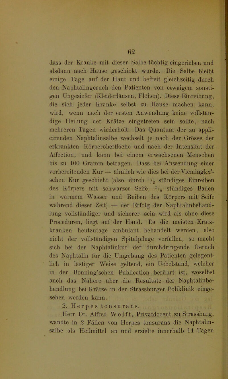 dass der Kranke mit dieser Salbe tüchtig eingerieben und alsdann nach Hause geschickt wurde. Die Salbe bleibt einige Tage auf der Haut und befreit gleichzeitig durch den Naphtalingeruch den Patienten von etwaigem sonsti- gen Ungeziefer (Kleiderläusen, Flöhen). Diese Einreibung, die sich jeder Kranke selbst zu Hause machen kann, wird, wenn nach der ersten Anwendung keine vollstän- dige Heilung der Krätze eingetreten sein sollte, nach mehreren Tagen wiederholt. Das Quantum der zu appli- cirenden Naphtalinsalbe wechselt je nach der Grösse der erkrankten Körperoberfläche und nach der Intensität der Atfection, und kann bei einem erwachsenen Menschen bis zu 100 Gramm betragen. Dass bei Anwendung einer vorbereitenden Kur — ähnlich wie dies bei der Vlemingkx'- schen Kur geschieht (also durch ]/2 ständiges Einreiben des Körpers mit schwarzer Seife, 1/2 ständiges Baden in warmem Wasser und Reiben des Körpers mit Seife während dieser Zeit) — der Erfolg der Naphtalinbehand- lung vollständiger und sicherer sein wird als ohne diese Proceduren, liegt auf der Hand. Da die meisten Krätz- kranken heutzutage ambulant behandelt werden, also nicht der vollständigen Spitalpflege verfallen, so macht sich bei der Naphtalinkur der durchdringende Geruch des Naphtalin für die Umgebung des Patienten gelegent- lich in lästiger Weise geltend, ein Uebelstand, welcher in der Bonning’schen Publication berührt ist, woselbst auch das Nähere über die Resultate der Naphtalinbe- handlung bei Krätze in der Strassburger Poliklinik einge- sehen werden kann. 2. Herpes tonsurans. Herr Dr. Alfred Wolff, Privatdocent zu Strassburg, wandte in 2 Fällen von Herpes tonsurans die Naphtalin- salbe als Heilmittel an und erzielte innerhalb 14 Tagen