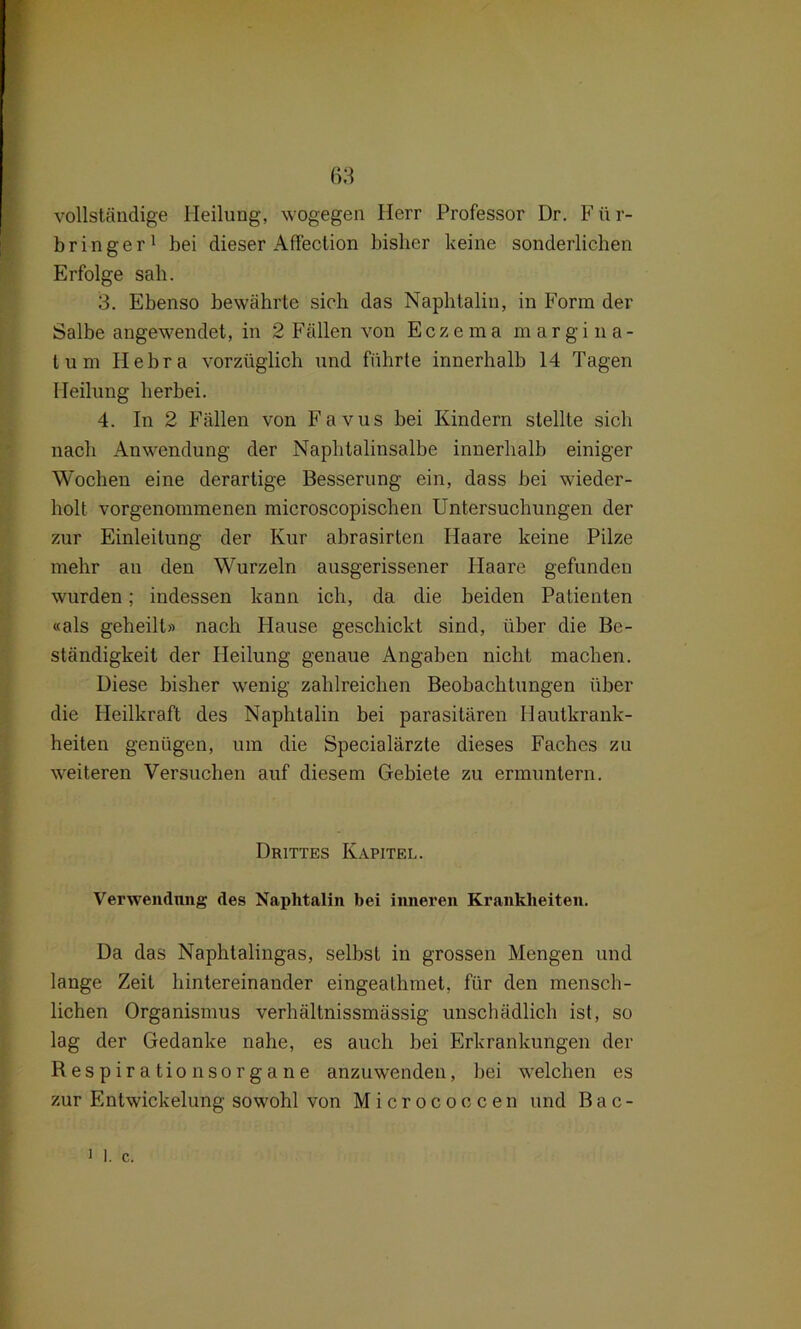 vollständige Heilung, wogegen Herr Professor Dr. F ü r- bringer1 bei dieser Affection bisher keine sonderlichen Erfolge sah. 3. Ebenso bewährte sich das Naphtalin, in Form der Salbe angewendet, in 2 Fällen von Eczema margina- tum Hebra vorzüglich und führte innerhalb 14 Tagen Heilung herbei. 4. In 2 Fällen von Favus bei Kindern stellte sich nach Anwendung der Naphtalinsalbe innerhalb einiger Wochen eine derartige Besserung ein, dass bei wieder- holt vorgenommenen microscopischen Untersuchungen der zur Einleitung der Kur abrasirten Haare keine Pilze mehr an den Wurzeln ausgerissener Haare gefunden wurden; indessen kann ich, da die beiden Patienten «als geheilt* nach Hause geschickt sind, über die Be- ständigkeit der Heilung genaue Angaben nicht machen. Diese bisher wenig zahlreichen Beobachtungen über die Heilkraft des Naphtalin bei parasitären Hautkrank- heiten genügen, um die Specialärzte dieses Faches zu weiteren Versuchen auf diesem Gebiete zu ermuntern. Drittes Kapitel. Verwendung des Naphtalin bei inneren Krankheiten. Da das Naphtalingas, selbst in grossen Mengen und lange Zeit hintereinander eingealhmet, für den mensch- lichen Organismus verhältnissmässig unschädlich ist, so lag der Gedanke nahe, es auch bei Erkrankungen der Respirationsorgane anzuwenden, bei welchen es zur Entwickelung sowohl von Micrococcen und Bac- i I. c.