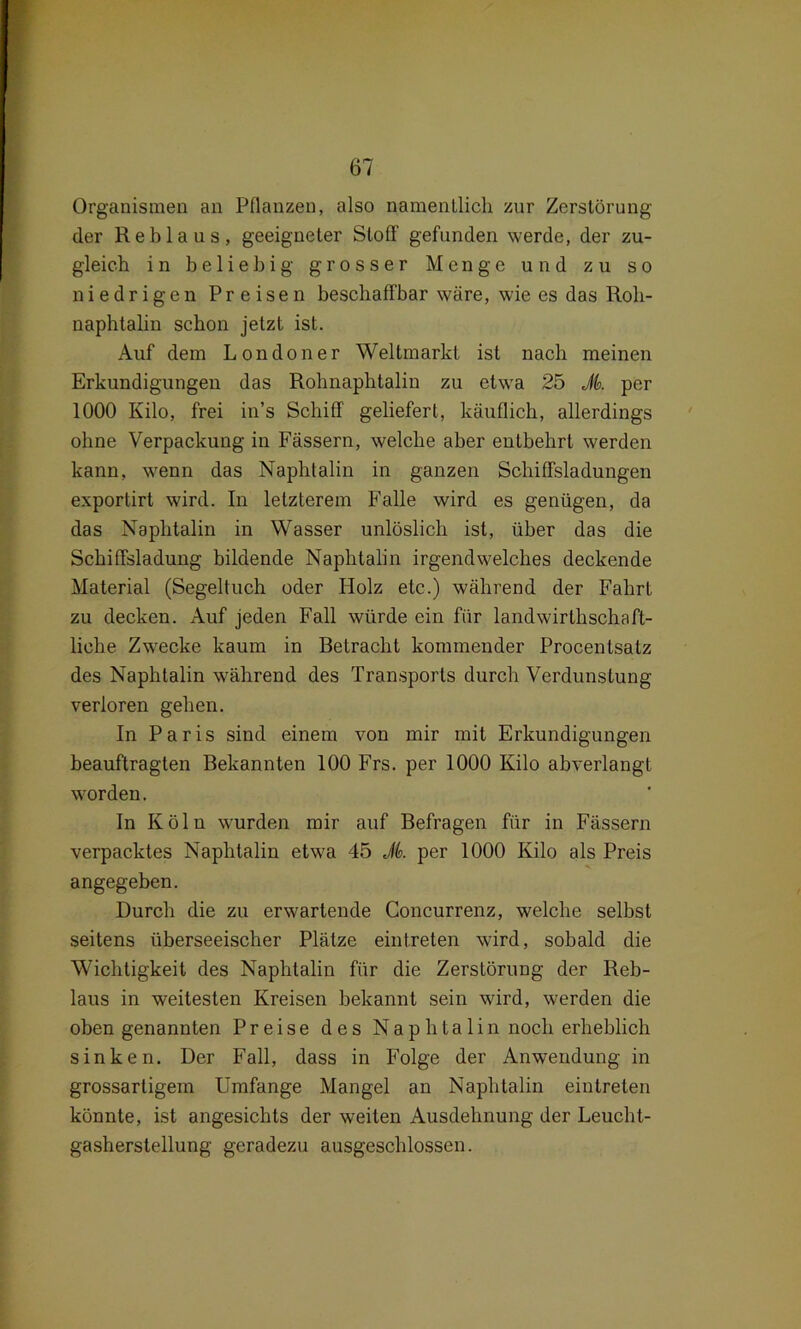 Organismen an Pflanzen, also namentlich zur Zerstörung der Reblaus, geeigneter Stoff gefunden werde, der zu- gleich in beliebig grosser Menge und zu so niedrigen Preisen beschaffbar wäre, wie es das Roh- naphtalin schon jetzt ist. Auf dem Londoner Weltmarkt ist nach meinen Erkundigungen das Rohnaphtalin zu etwa 25 Jt>. per 1000 Kilo, frei in’s Schiff geliefert, käuflich, allerdings ohne Verpackung in Fässern, welche aber entbehrt werden kann, wenn das Naphtalin in ganzen Schiffsladungen exportirt wird. In letzterem Falle wird es genügen, da das Naphtalin in Wasser unlöslich ist, über das die Schiffsladung bildende Naphtalin irgendwelches deckende Material (Segeltuch oder Holz etc.) während der Fahrt zu decken. Auf jeden Fall würde ein für landwirtlischaft- liehe Zwecke kaum in Betracht kommender Procentsatz des Naphtalin während des Transports durch Verdunstung verloren gehen. In Paris sind einem von mir mit Erkundigungen beauftragten Bekannten 100 Frs. per 1000 Kilo abverlangt worden. In Köln wurden mir auf Befragen für in Fässern verpacktes Naphtalin etwa 45 Jk per 1000 Kilo als Preis angegeben. Durch die zu erwartende Concurrenz, welche selbst seitens überseeischer Plätze eintreten wird, sobald die Wichtigkeit des Naphtalin für die Zerstörung der Reb- laus in weitesten Kreisen bekannt sein wird, werden die oben genannten Preise des Naphtalin noch erheblich sinken. Der Fall, dass in Folge der Anwendung in grossartigem Umfange Mangel an Naphtalin eintreten könnte, ist angesichts der weiten Ausdehnung der Leucht- gasherstellung geradezu ausgeschlossen.