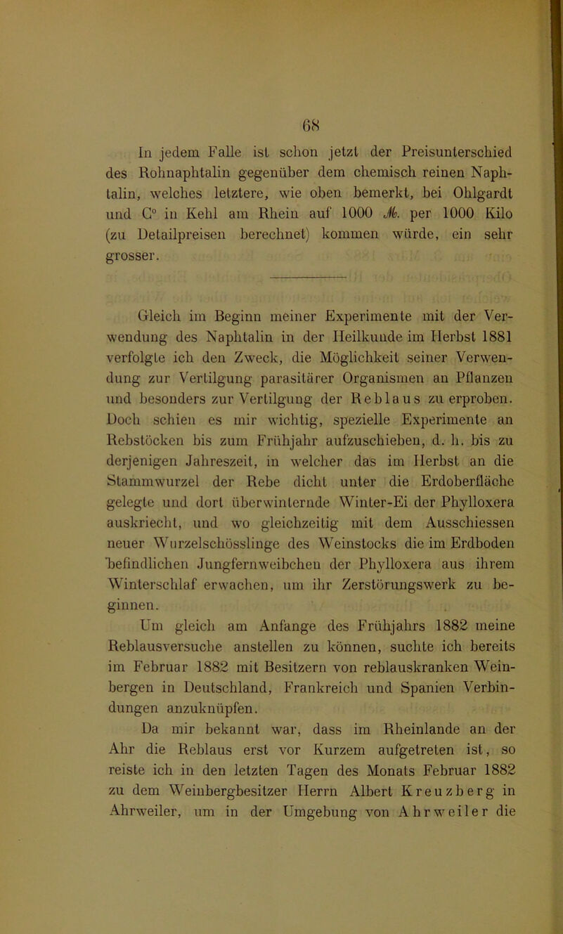 In jedem Falle isl schon jetzt der Preisunterschied des Rohnaphtalin gegenüber dem chemisch reinen Naph- talin, welches letztere, wie oben bemerkt, bei Ohlgardt und G° in Kehl am Rhein auf 1000 Jk per 1000 Kilo (zu Detailpreisen berechnet) kommen würde, ein sehr grosser. Gleich im Beginn meiner Experimente mit der Ver- wendung des Naphtalin in der Heilkunde im Herbst 1881 verfolgte ich den Zweck, die Möglichkeit seiner Verwen- dung zur Vertilgung parasitärer Organismen an Pflanzen und besonders zur Vertilgung der Reblaus zu erproben. Doch schien es mir wichtig, spezielle Experimente an Rebstöcken bis zum Frühjahr aufzuschiehen, d. h. bis zu derjenigen Jahreszeit, in welcher das im Herbst an die Stammwurzel der Rebe dicht unter die Erdoberfläche gelegte und dort überwinternde Winter-Ei der Phylloxera auskriecht, und wo gleichzeitig mit dem Ausschiessen neuer Wurzelschösslinge des Weinstocks die im Erdboden befindlichen Jungfernweibchen der Phylloxera aus ihrem Winterschlaf erwachen, um ihr Zerstörungswerk zu be- ginnen. Um gleich am Anfänge des Frühjahrs 1882 meine Reblausversuche anstellen zu können, suchte ich bereits im Februar 1882 mit Besitzern von reblauskranken Wein- bergen in Deutschland, Frankreich und Spanien Verbin- dungen anzuknüpfen. Da mir bekannt war, dass im Rheinlande an der Ahr die Reblaus erst vor Kurzem aufgetreten ist, so reiste ich in den letzten Tagen des Monats Februar 1882 zu dem Weinbergbesitzer Herrn Albert Kreuzberg in Ahrweiler, um in der Umgebung von Ahrweiler die