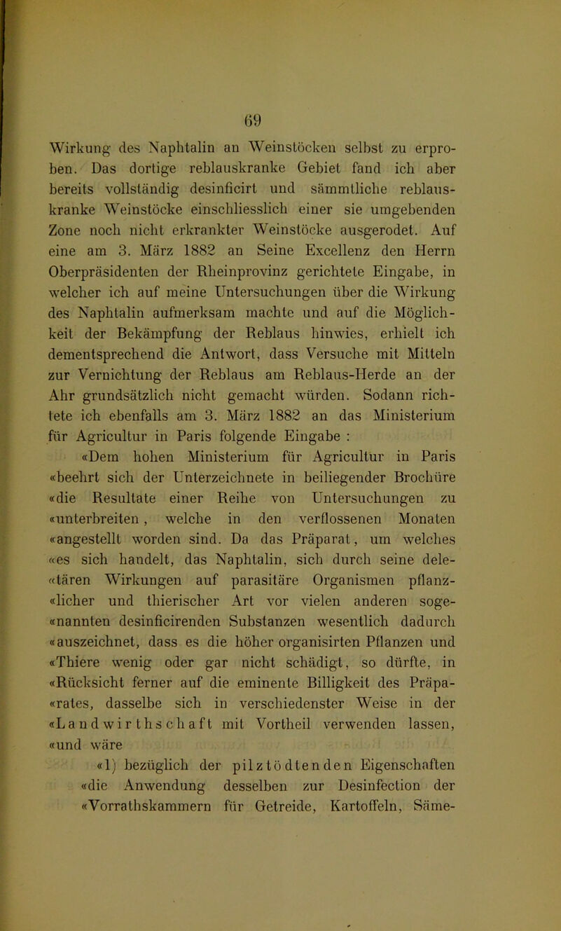 Wirkung des Naphtalin an Weinslöcken selbst zu erpro- ben. Das dortige reblauskranke Gebiet fand ich aber bereits vollständig desinficirt und sämmtlicbe reblaus- kranke Weinstöcke einschliesslich einer sie umgebenden Zone noch nicht erkrankter Weinstöcke ausgerodet. Auf eine am 3. März 1882 an Seine Excellenz den Herrn Oberpräsidenten der Rbeinprovinz gerichtete Eingabe, in welcher ich auf meine Untersuchungen über die Wirkung des Naphtalin aufmerksam machte und auf die Möglich- keit der Bekämpfung der Reblaus hinwies, erhielt ich dementsprechend die Antwort, dass Versuche mit Mitteln zur Vernichtung der Reblaus am Reblaus-Herde an der Ahr grundsätzlich nicht gemacht würden. Sodann rich- tete ich ebenfalls am 3. März 1882 an das Ministerium für Agricultur in Paris folgende Eingabe : «Dem hohen Ministerium für Agricultur in Paris «beehrt sich der Unterzeichnete in beiliegender Brochüre «die Resultate einer Reihe von Untersuchungen zu «unterbreiten, welche in den verflossenen Monaten «angestellt worden sind. Da das Präparat, um welches «es sich handelt, das Naphtalin, sich durch seine dele- «tären Wirkungen auf parasitäre Organismen pflanz- «licher und thierischer Art vor vielen anderen soge- «nannten desinficirenden Substanzen wesentlich dadurch «auszeichnet, dass es die höher organisirten Pflanzen und «Thiere wenig oder gar nicht schädigt, so dürfte, in «Rücksicht ferner auf die eminente Billigkeit des Präpa- «rates, dasselbe sich in verschiedenster Weise in der «Landwirthsehaft mit Vortheil verwenden lassen, «und wäre «1) bezüglich der pilz tödienden Eigenschaften «die Anwendung desselben zur Desinfection der «Vorrathskammern für Getreide, Kartoffeln, Säme-