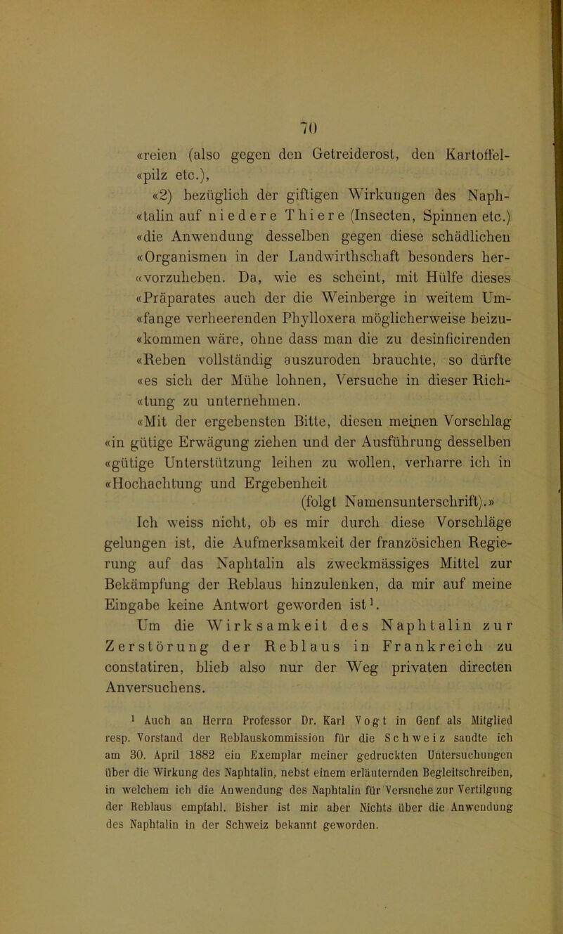 «reien (also gegen den Getreiderost, den Kärtoffel- «pilz etc.), «2) bezüglich der giftigen Wirkungen des Naph- talin auf niedere T h i e r e (Inseclen, Spinnen etc.) «die Anwendung desselben gegen diese schädlichen «Organismen in der Landwirtschaft besonders lier- «vorzuheben. Da, wie es scheint, mit Hülfe dieses «Präparates auch der die Weinberge in weitem Um- «fange verheerenden Phylloxera möglicherweise beizu- «kommen wäre, ohne dass man die zu desinficirenden «Reben vollständig auszuroden brauchte, so dürfte «es sich der Mühe lohnen, Versuche in dieser Rich- «tung zu unternehmen. «Mit der ergebensten Ritte, diesen meinen Vorschlag «in gütige Erwägung ziehen und der Ausführung desselben «gütige Unterstützung leihen zu wollen, verharre ich in «Hochachtung und Ergebenheit (folgt Namensunterschrift).» Ich weiss nicht, ob es mir durch diese Vorschläge gelungen ist, die Aufmerksamkeit der französichen Regie- rung auf das Naphtalin als zweckmässiges Mittel zur Bekämpfung der Reblaus binzulenken, da mir auf meine Eingabe keine Antwort geworden ist1. Um die Wirksamkeit des Naphtalin zur Zerstörung der Reblaus in Frankreich zu constatiren, blieb also nur der Weg privaten directen Anversuchens. 1 Auch an Herrn Professor Dr. Karl Vogt in Genf als Mitglied resp. Vorstand der Reblauskommission fllr die Schweiz sandte ich am 30. April 1882 ein Exemplar meiner gedruckten Untersuchungen über die Wirkung des Naphtalin, nebst einem erläuternden Begleitschreiben, in welchem ich die Anwendung des Naphtalin für Versuche zur Vertilgung der Reblaus empfahl. Bisher ist mir aber Nichts über die Anwendung des Naphtalin in der Schweiz bekannt geworden.
