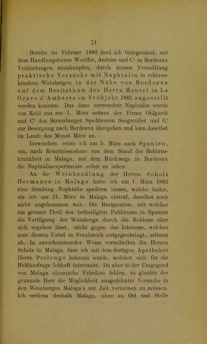 dem Handlungshause Woelffer, Andrem und G° in Bordeaux Verbindungen anzuknüpfen, durch dessen Vermittlung praktische Versuche mit Naphtalin in reblaus- kranken Weinbergen in der Nabe von Bordeaux auf dem Besitzthum des Herrn Maure 1 in La Grave d’Ambares im Frühjahr 1882 anges te 111 werden konnten. Das dazu verwendete Naphtalin wurde von Kehl aus am 1. März seitens der Firma Ohlgardl und G° den Strassburger Spediteuren Seegmüller und G° zur Besorgung nach Bordeaux übergeben und kam daselbst im Laufe des Monat März an. Inzwischen reiste ich am 5. März nach Spanien, um, nach Kenntnissnahme von dem Stand der Reblaus- krankheit in Malaga, auf dem Rückwege in Bordeaux die Naphtalinexperimente selbst zu leiten. An die W e i n h a n d 1 u n g der Herren Scholz Her man os in Malaga hatte ich am 1. März 1882 eine Sendung Naphtalin spediren lassen, welche leider, als ich am 21. März in Malaga eintraf, daselbst noch nicht angekommen war. Die Resignation, mit welcher ein grosser Tlieil des betheiligten Publicums in Spanien die Vertilgung der Weinberge durch die Reblaus über sich ergehen lässt, sticht gegen das Interesse, welches man diesem Uebel in Frankreich eutgegenbringt, seltsam ab. In zuvorkommender Weise vermittelten die Herren Scholz in Malaga, dass ich mit dem dortigen Apotheker Herrn Proiongo bekannt wurde, welcher sich für die Reblausfrage lebhaft interessirt. Da aber in der Umgegend von Malaga chemische Fabriken fehlen, so glaubte der genannte Herr die Möglichkeit ausgedehnter Versuche in den Weinbergen Malaga’s zur Zeit verneinen zu müssen. Ich verliess deshalb Malaga, ohne an Ort und Stelle