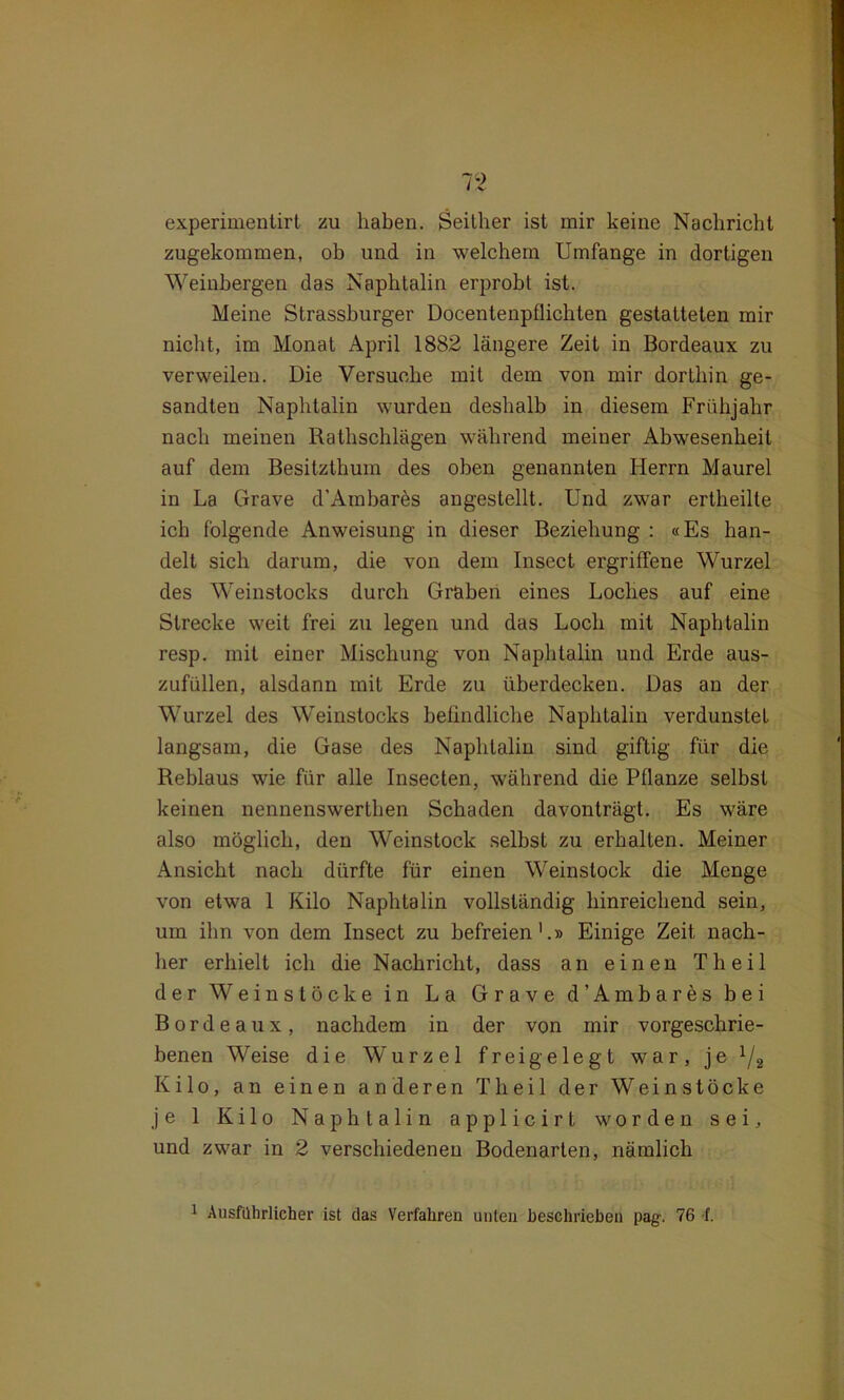 experimentirt zu haben. Seither ist mir keine Nachricht zugekommen, ob und in welchem Umfange in dortigen Weinbergen das Naphtalin erprobt ist. Meine Strassburger Docentenptlichten gestatteten mir nicht, im Monat April 1882 längere Zeit in Bordeaux zu verweilen. Die Versuche mit dem von mir dorthin ge- sandten Naphtalin wurden deshalb in diesem Frühjahr nach meinen Rathschlägen während meiner Abwesenheit auf dem Besitzthum des oben genannten Herrn Maurel in La Grave d’Ambares angestellt. Und zwar ertheille ich folgende Anweisung in dieser Beziehung : «Es han- delt sich darum, die von dem Insect ergriffene Wurzel des Weinstocks durch Graben eines Loches auf eine Strecke weit frei zu legen und das Loch mit Naphtalin resp. mit einer Mischung von Naphtalin und Erde aus- zufüllen, alsdann mit Erde zu überdecken. Das an der Wurzel des Weinstocks befindliche Naphtalin verdunstet langsam, die Gase des Naphtalin sind giftig für die Reblaus wie für alle Insecten, während die Pflanze selbst keinen nennenswerthen Schaden davonträgt. Es wäre also möglich, den Weinstock selbst zu erhalten. Meiner Ansicht nach dürfte für einen Weinslock die Menge von etwa 1 Kilo Naphtalin vollständig hinreichend sein, um ihn von dem Insect zu befreien1.» Einige Zeit nach- her erhielt ich die Nachricht, dass an einen Th eil der Wein stocke in La Grave d’Ambares bei Bordeaux, nachdem in der von mir vorgeschrie- benen Weise die Wurzel frei gelegt war, je l/2 Kilo, an einen anderen Th eil der Weinstöcke je 1 Kilo Naphtalin applicirt worden sei, und zwar in 2 verschiedenen Bodenarten, nämlich 1 Ausführlicher ist das Verfahren unten beschrieben pag. 76 f.