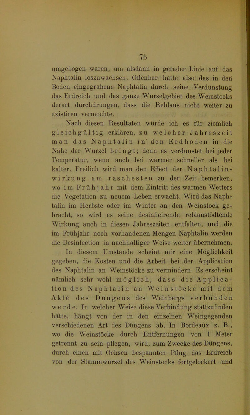 umgebogen waren, um alsdann in gerader Linie auf das Naphtalin loszuwachsen. Offenbar hatte also das in den Boden eingegrabene Naphtalin durch seine Verdunstung das Erdreich und das ganze Wurzelgebiet des Weinstocks derart durchdrungen, dass die Reblaus nicht weiter zu exislireu vermochte. Nach diesen Resultaten würde ich es für ziemlich gleichgültig erklären, zu welcher Jahreszeit man das Naphtalin in' den Erdboden in die Nähe der Wurzel bringt; denn es verdunstet bei jeder Temperatur, wenn auch bei warmer schneller als bei kalter. Freilich wird man den Effect der Naphtalin- wirk u n g a in rascheste n zu der Zeit bemerken, wo im Frühj ah r mit dem Eintritt des warmen Wetters die Vegetation zu neuem Leben erwacht. Wird das Naph- talin im Herbste oder im Winter an den Weinstock ge- bracht, so wird es seine desinficirende reblaustödtende Wirkung auch in diesen Jahreszeiten entfalten, und die im Frühjahr noch vorhandenen Mengen Naphtalin werden die Desinfection in nachhaltiger Weise weiter übernehmen. In diesem Umstande scheint mir eine Möglichkeit gegeben, die Kosten und die Arbeit hei der Application des Naphtalin an Weinstöcke zu vermindern. Es erscheint nämlich sehr wohl möglich, dass die Applica- tion des Naphtalin an Weinstöcke mit dem Akte des Düngens des Weinbergs verbunden werde. In welcher Weise diese Verbindung stattzufinden hätte, hängt von der in den einzelnen Weingegenden verschiedenen Art des Düngens ab. In Bordeaux z. B., wo die Weinstöcke durch Entfernungen von 1 Meter getrennt zu sein pflegen, wird, zum Zwecke des Düngens, durch einen mit Ochsen bespannten Pflug das Erdreich von der Slammwurzel des Weinstocks fortgelockert und