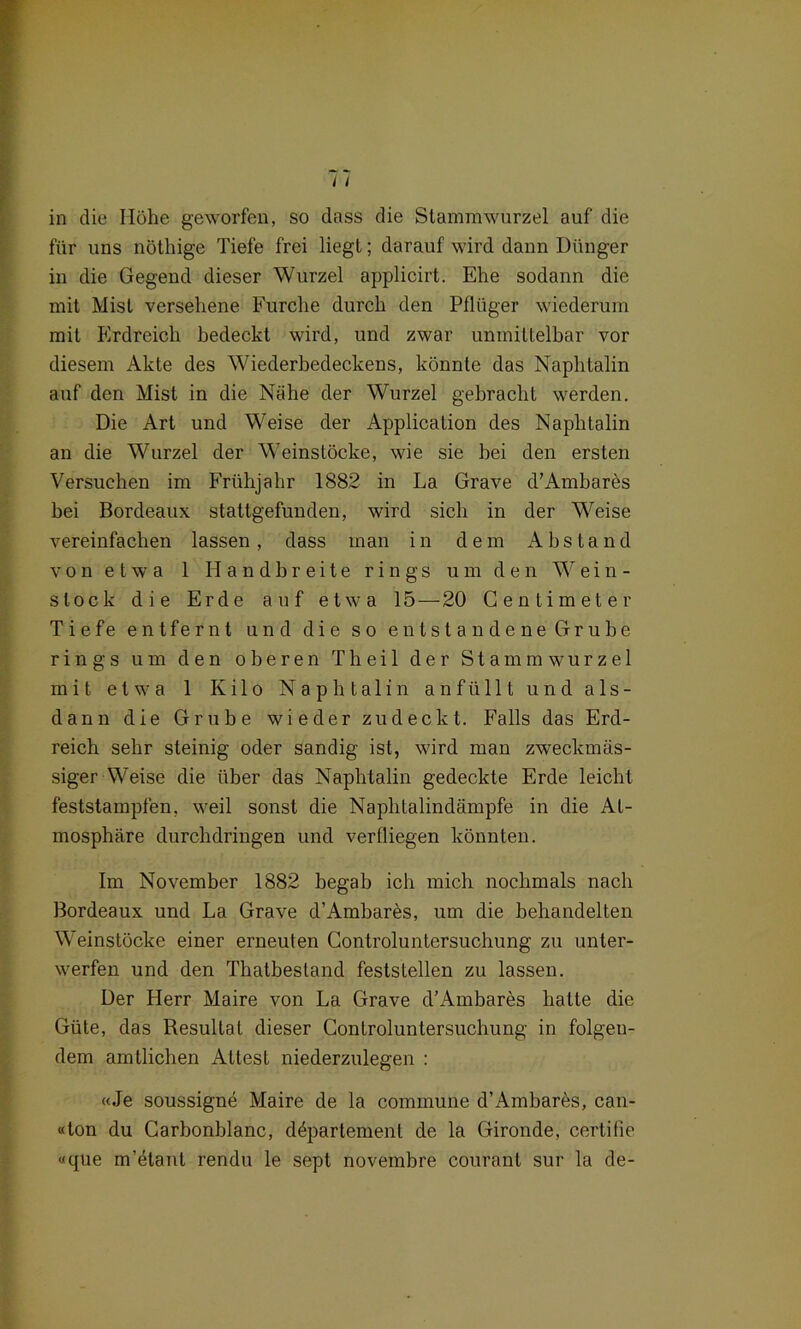 in die Höhe geworfen, so dass die Stammwurzel auf die für uns nöthige Tiefe frei liegt; darauf wird dann Dünger in die Gegend dieser Wurzel applicirt. Ehe sodann die mit Mist versehene Furche durch den Pflüger wiederum mit Erdreich bedeckt wird, und zwar unmittelbar vor diesem Akte des Wiederbedeckens, könnte das Naphtalin auf den Mist in die Nähe der Wurzel gebracht werden. Die Art und Weise der Application des Naphtalin an die Wurzel der Weinstöcke, wie sie bei den ersten Versuchen im Frühjahr 1882 in La Grave d’Ambares hei Bordeaux stattgefunden, wird sich in der Weise vereinfachen lassen, dass man in dem Abstand von etwa 1 Handbreite rings um den Wein- slock die Erde auf etwa 15 — 20 Centimeter Tiefe entfernt und die so entstandene Grube rings um den oberen T h e i 1 der Stammwurzel mit etwa 1 Kilo Naphtalin anfü 111 und als- dann die Grube wieder zu deckt. Falls das Erd- reich sehr steinig oder sandig ist, wird man zweckmäs- siger Weise die über das Naphtalin gedeckte Erde leicht feststampfen, weil sonst die Naphtalindämpfe in die At- mosphäre durchdringen und verfliegen könnten. Im November 1882 begab ich mich nochmals nach Bordeaux und La Grave d’Ambarös, um die behandelten Weinstöcke einer erneuten Controluntersuchung zu unter- werfen und den Thatbestand feststellen zu lassen. Der Herr Maire von La Grave d’Ambares hatte die Güte, das Resultat dieser Controluntersuchung in folgen- dem amtlichen Attest niederzulegen : «Je soussigne Maire de la commune d’Ambares, can- «ton du Carhonhlanc, döpartement de la Gironde, certifie «que m’ötanl rendu le sept novembre courant sur la de-