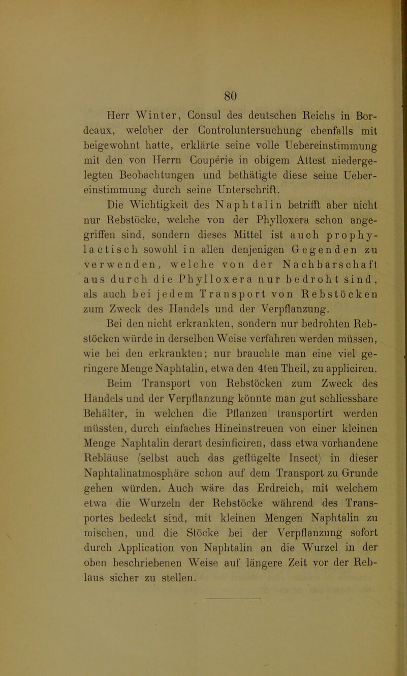 Herr Winter, Consul des deutschen Reichs in Bor- deaux, welcher der Controluntersuchung ebenfalls mit beigewohnt hatte, erklärte seine volle Uebereinstimmung mit den von Herrn Couperie in obigem Attest niederge- legten Beobachtungen und bethätigte diese seine Ueber- einstimmung durch seine Unterschrift. Die Wichtigkeit des Naphtalin betrifft aber nicht nur Rebstöcke, welche von der Phylloxera schon ange- griffen sind, sondern dieses Mittel ist auch prophy- laotisch sowohl i n allen denjenigen Gegenden zu verwenden, welche von der Nachbarschaft aus durch die Phylloxera nur bedroht sind, als auch hei jedem Transport von Rebstöcken zum Zweck des Handels und der Verpflanzung. Bei den nicht erkrankten, sondern nur bedrohten Reb- stöcken würde in derselben Weise verfahren werden müssen, wie hei den erkrankten; nur brauchte man eine viel ge- ringere Menge Naphtalin, etwa den 4ten Theil, zu appliciren. Beim Transport von Rehstöcken zum Zweck des Handels und der Verpflanzung könnte man gut schliessbare Behälter, in welchen die Pflanzen transportirt werden müssten, durch einfaches Ilineinstreuen von einer kleinen Menge Naphtalin derart desinficiren, dass etwa vorhandene Rebläuse (seihst auch das geflügelte Insect) in dieser Naphtalinatmosphäre schon auf dem Transport zu Grunde gehen würden. Auch wäre das Erdreich, mit welchem etwa die Wurzeln der Rebstöcke während des Trans- portes bedeckt sind, mit kleinen Mengen Naphtalin zu mischen, und die Stöcke hei der Verpflanzung sofort durch Application von Naphtalin an die Wurzel in der oben beschriebenen Weise auf längere Zeit vor der Reb- laus sicher zu stellen.