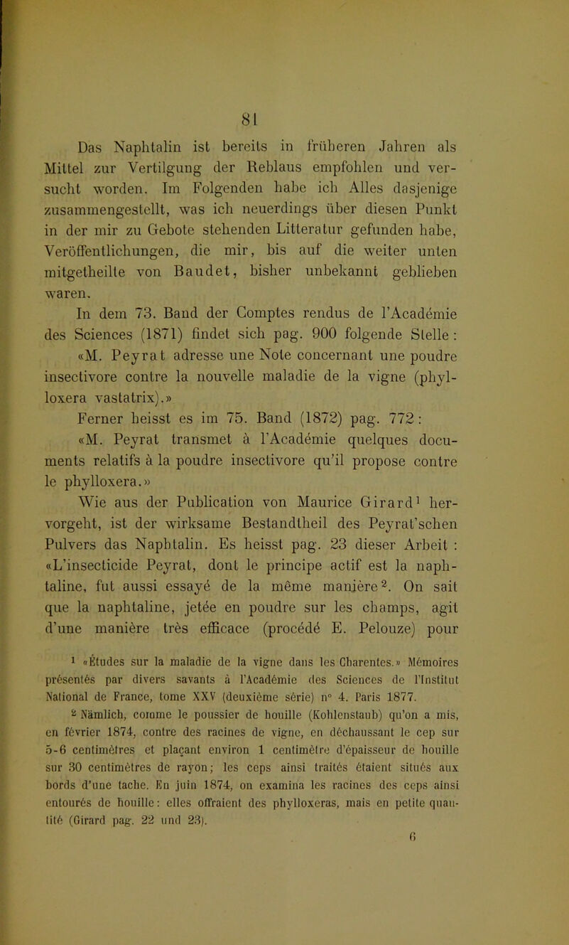 Das Naphtalin ist bereits in früheren Jahren als Mittel zur Vertilgung der Reblaus empfohlen und ver- sucht worden. Im Folgenden habe ich Alles dasjenige zusammengestellt, was ich neuerdings über diesen Punkt in der mir zu Gebote stehenden Litteratur gefunden habe, Veröffentlichungen, die mir, bis auf die weiter unten mitgetheille von Baudet, bisher unbekannt geblichen waren. In dem 73. Band der Comptes rendus de l’Academie des Sciences (1871) findet sich pag. 900 folgende Stelle : «M. Peyrat adresse une Note concernant une poudre insectivore contre la nouvelle maladie de la vigne (phyl- loxera vastatrix).» Ferner heisst es im 75. Band (1872) pag. 772: «M. Peyrat transmet a l'Academie quelques docu- ments relatifs a la poudre insectivore qu’il propose contre le phylloxera.» Wie aus der Publication von Maurice Girard1 her- vorgeht, ist der wirksame Beslandtheil des Peyrat’schen Pulvers das Naphtalin. Es heisst pag. 23 dieser Arbeit : «L’insecticide Peyrat, donl le principe actif est la naph- taline, fut aussi essayö de la meme maniere2. On sait que la naphtaline, jetee en poudre sur les champs, agit d’une maniere tres efficace (procedö E. Pelouze) pour 1 «Etudes sur la maladie de la vigne dans les Charentes.» Mdmoires presentes par divers savants ä l’Acaddmie des Sciences de l’lnstitut National de France, tome XXV (deuxiöme sdrie) n° 4. Paris 1877. 2 Nämlich, coinme le poussier de houille (Kohlenstaub) qu’on a mis, en fövrier 1874, contre des racines de vigne, en ddchaussant le cep sur 5-6 ceDtimöfres et placant environ 1 centimetre d’epaisseur de houille sur 30 centimetres de rayon; les ceps ainsi traitös dtaient situds aux bords d’une tache. En juin 1874, on examina les racines des ceps ainsi entour6s de houille: elles offraient des phylloxeras, mais en petite quau- tit6 (Girard pag. 22 und 23). 6