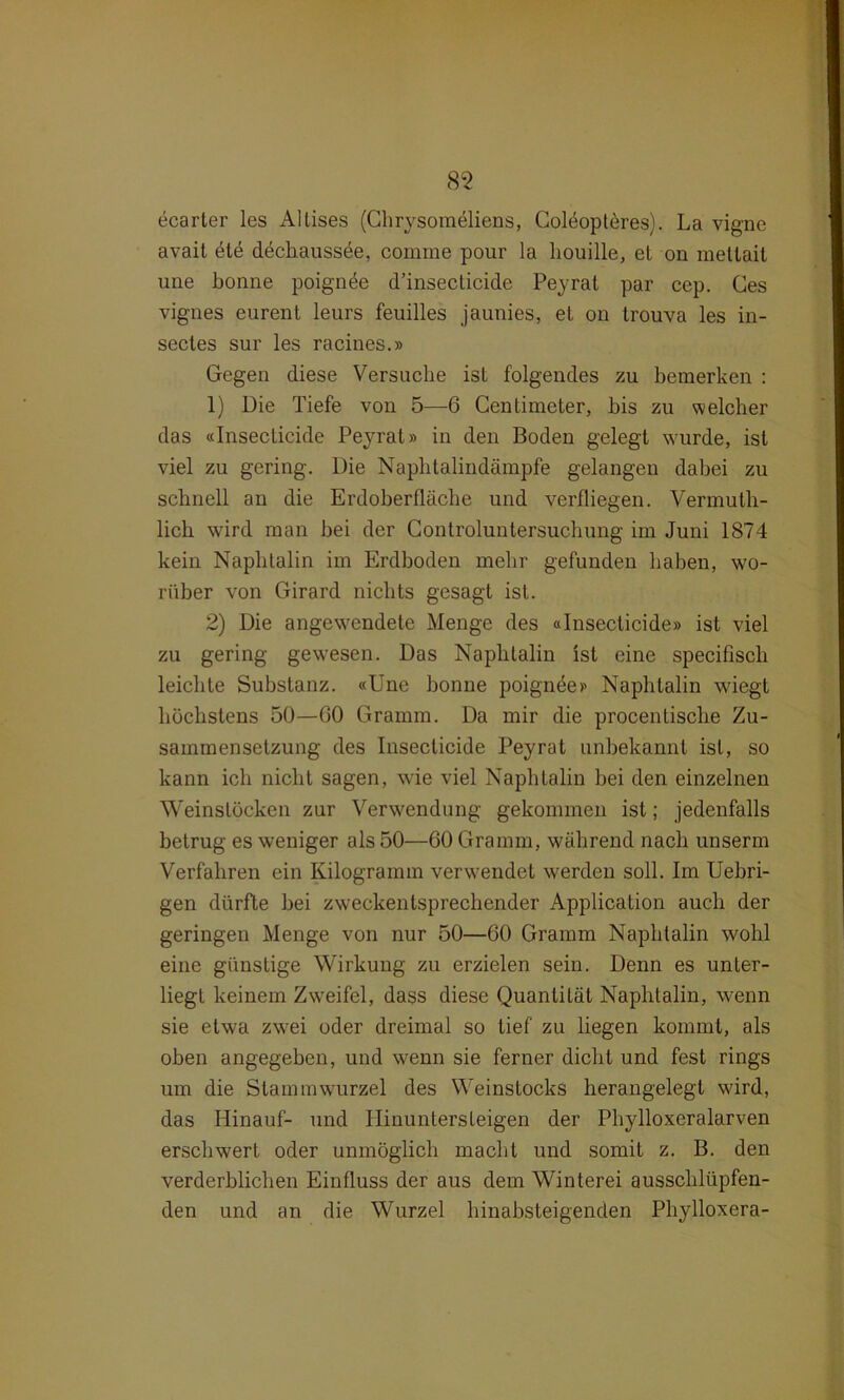 ecarter les Altises (Chrysomeliens, Colöopteres). La vigne avait öte dechaussöe, comme pour la houille, et on raettait une bonne poignöe d’insecticide Peyrat par cep. Ges vignes eurent leurs feuilles jaunies, et on trouva les in- secles sur les racines.» Gegen diese Versuche ist folgendes zu bemerken : 1) Die Tiefe von 5—6 Centimeter, bis zu welcher das «Insecticide Peyrat» in den Boden gelegt wurde, ist viel zu gering. Die Naphtalin dämpfe gelangen dabei zu schnell an die Erdoberfläche und verfliegen. Vermuth- lich wird man bei der Controluntersuchung im Juni 1874 kein Naphtalin im Erdboden mehr gefunden haben, wo- rüber von Girard nichts gesagt ist. 2) Die angewendete Menge des «Insecticide» ist viel zu gering gewesen. Das Naphtalin ist eine specifiscb leichte Substanz. «Une bonne poignee» Naphtalin wiegt höchstens 50—GO Gramm. Da mir die procentisclie Zu- sammensetzung des Insecticide Peyrat unbekannt ist, so kann ich nicht sagen, wie viel Naphtalin bei den einzelnen Weinslöcken zur Verwendung gekommen ist; jedenfalls betrug es weniger als 50—60 Gramm, während nach unserm Verfahren ein Kilogramm verwendet werden soll. Im Uebri- gen dürfte bei zweckentsprechender Application auch der geringen Menge von nur 50—60 Gramm Naphtalin wohl eine günstige Wirkung zu erzielen sein. Denn es unter- liegt keinem Zweifel, dass diese Quantität Naphtalin, wenn sie etwa zwei oder dreimal so tief zu hegen kommt, als oben angegeben, und wenn sie ferner dicht und fest rings um die Stammwurzel des Weinstocks herangelegt wird, das Hinauf- und ITinuntersleigen der Phylloxeralarven erschwert oder unmöglich macht und somit z. B. den verderblichen Einfluss der aus dem Winterei aussclilüpfen- den und an die Wurzel hinabsteigenden Phylloxera-