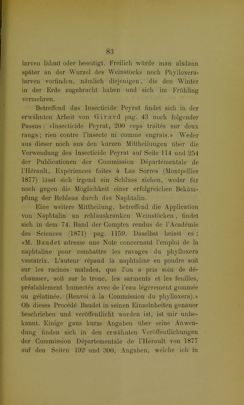 larven lähmt oder beseitigt. Freilich würde man alsdann später an der Wurzel des Weinstocks noch Phylloxera- larven vorfinden, nämlich diejenigen, die den Winter in der Erde zugebracht haben und sich im Frühling vermehren. Betreffend das Insecticide Peyrat findet sich in der erwähnten Arbeit von Girard pag. 43 noch folgender Passus : «Insecticide Peyrat, 200 ceps traites sur deux rangs ; rien conlre l’insecte ni comme engrais.» Weder aus dieser noch aus den kurzen Mitlheilungen über die Verwendung des Insecticide Peyrat auf Seite 114 und 254 der Publicationen der Commission Ddpartementale de l’Hörault, Experiences faites ä Las Sorres (Montpellier 1877) lässt sich irgend ein Schluss ziehen, weder für noch gegen die Möglichkeit einer erfolgreichen Bekäm- pfung der Reblaus durch das Naphtalin. Eine weitere Mittheilung, betreffend die Application von Naphtalin an reblauskranken Weinstöcken, findet sich in dem 74. Band der Comptes rendus de l’Academie des Sciences (1871) pag. 1159. Daselbst heisst es : «M. Baudet adresse une Note concernant l’emploi de la naphtaline pour combattre les ravages du phylloxera vastatrix. L’auteur röpand la naphtaline en poudre soit sur les racines malades, que l’on a pris soin de dö- chausser, soit sur le tronc, les sarments et les feuilles, pröalablement humeetös avec de l’eau lögerement gommee ou gölatinöe. (Renvoi ä la Commission du phylloxera).» Ob dieses Procödö Baudet in seinen Einzelnheiten genauer beschrieben und veröffentlicht worden ist, ist mir unbe- kannt. Einige ganz kurze Angaben über seine Anwen- dung Finden sich in den erwähnten Veröffentlichungen der Commission Döpartemenlale de l’Herault von 1877 auf den Seiten 192 und 300, Angaben, welche ich in