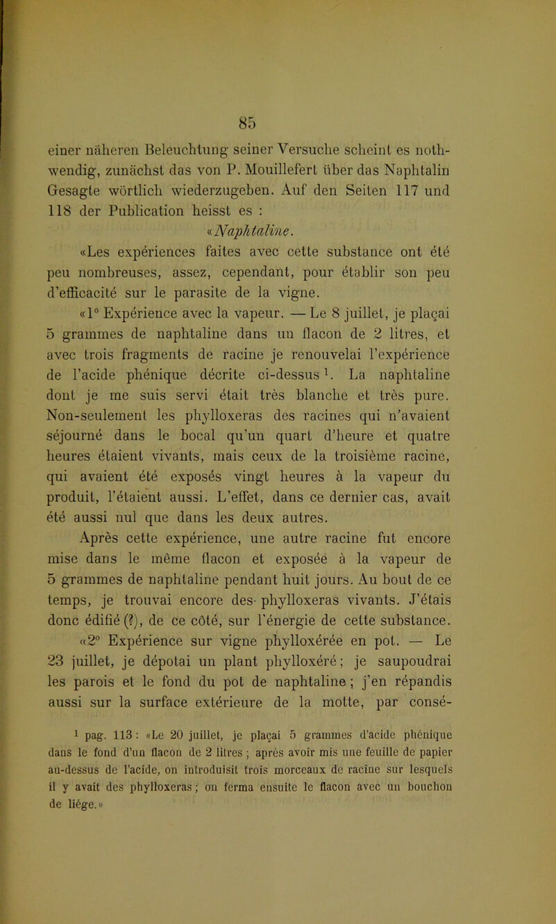 einer näheren Beleuchtung seiner Versuche scheint es noth- wendig, zunächst das von P. Mouillefert über das Naphtalin Gesagte wörtlich wiederzugeben. Auf den Seilen 117 und 118 der Publication heisst es : «Naphtaline. «Les experiences failes avec cette substance ont ete peu nombreuses, assez, cependant, pour dtablir son peu d’efficacite sur le parasite de la vigne. «1° Experience avec la vapeur. — Le 8 juillel, je placai 5 grammes de naphtaline dans uu flacon de 2 litres, et avec trois fragments de racine je renouvelai l’expörience de l’acide phenique decrite ci-dessus1. La naphtaline dont je me suis servi etait tres blanche et tres pure. Non-seulemenl les phylloxeras des racines qui n’avaient sejourne dans le bocal qu’un quart d’heure et qualre heures etaieut vivants, mais ceux de la troisiöme racine, qui avaient ete exposds vingt heures ä la vapeur du produit, l’etaient aussi. L’effet, dans ce dernier cas, avait ete aussi nul que dans les deux autres. Apres cette experience, une autre racine fut encore mise dans le meine flacon et exposee ä la vapeur de 5 grammes de naphtaline pendant huit jours. Au bout de ce temps, je trouvai encore des- phylloxeras vivants. J’dtais donc ddifiö(?), de ce cötd, sur l'energie de cette substance. «2° Expörience sur vigne phylloxeröe en pot. — Le 23 juillet, je depotai un plant phylloxere; je saupoudrai les parois et le fond du pot de naphtaline ; j’en repandis aussi sur la surface exterieure de la motte, par conse- 1 pag. 113: «Le 20 juillet, je placai 5 grammes d’aeide ph6nique dans le fond d’un flacon de 2 litres ; apres avoir mis une feuille de papier au-dessus de l’acide, on inlroduisit trois morccaux de racine sur lesquels il y avait des phylloxeras; on ferma ensuite le flacon avec un bouchon de li6ge.i>