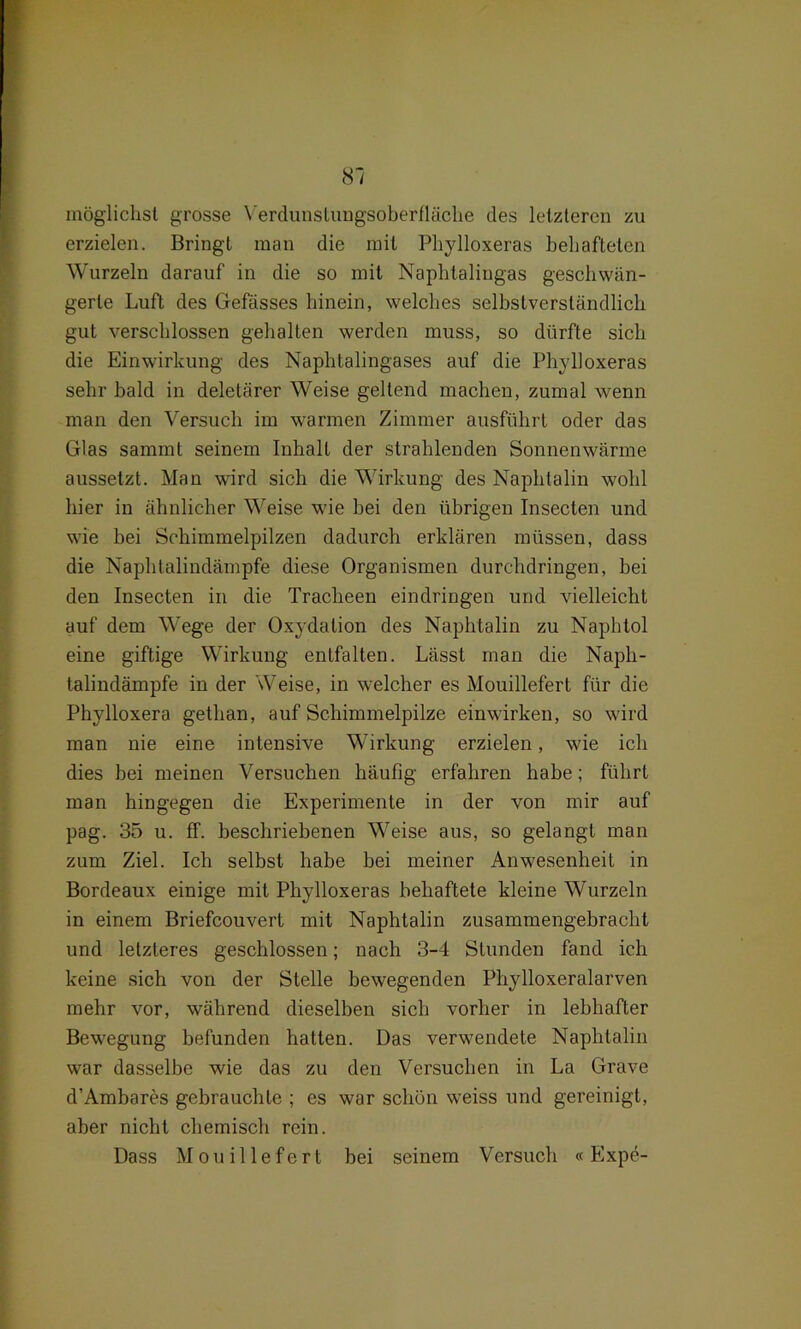 möglichst grosse Verdunslungsoberfläche des letzteren zu erzielen. Bringt man die mit Phylloxeras behafteten Wurzeln darauf in die so mit Naphlaliugas geschwän- gerte Luft des Gefässes hinein, welches selbstverständlich gut verschlossen gehalten werden muss, so dürfte sich die Einwirkung des Naphtalingases auf die Phylloxeras sehr bald in deletärer Weise gellend machen, zumal wenn man den Versuch im warmen Zimmer ausführt oder das Glas sammt seinem Inhalt der strahlenden Sonnenwärme aussetzt. Man wird sich die Wirkung des Naphtalin wohl hier in ähnlicher Weise wie hei den übrigen Insecten und wie bei Schimmelpilzen dadurch erklären müssen, dass die Naphtalindämpfe diese Organismen durchdringen, bei den Insecten in die Tracheen eindringen und vielleicht auf dem Wege der Oxydation des Naphtalin zu Naphtol eine giftige Wirkung entfalten. Lässt man die Naph- talindämpfe in der Weise, in welcher es Mouillefert für die Phylloxera gethan, auf Schimmelpilze einwirken, so wird man nie eine intensive Wirkung erzielen, wie ich dies bei meinen Versuchen häufig erfahren habe; führt man hingegen die Experimente in der von mir auf pag. 35 u. ff. beschriebenen Weise aus, so gelangt man zum Ziel. Ich selbst habe bei meiner Anwesenheit in Bordeaux einige mit Phylloxeras behaftete kleine Wurzeln in einem Briefcouvert mit Naphtalin zusammengebracht und letzteres geschlossen; nach 3-4 Stunden fand ich keine sich von der Stelle bewegenden Phjdloxeralarven mehr vor, während dieselben sieb vorher in lebhafter Bewegung befunden hatten. Das verwendete Naphtalin war dasselbe wie das zu den Versuchen in La Grave d’Ambares gebrauchte ; es war schön weiss und gereinigt, aber nicht chemisch rein. Dass Mouillefert bei seinem Versuch «Expe-
