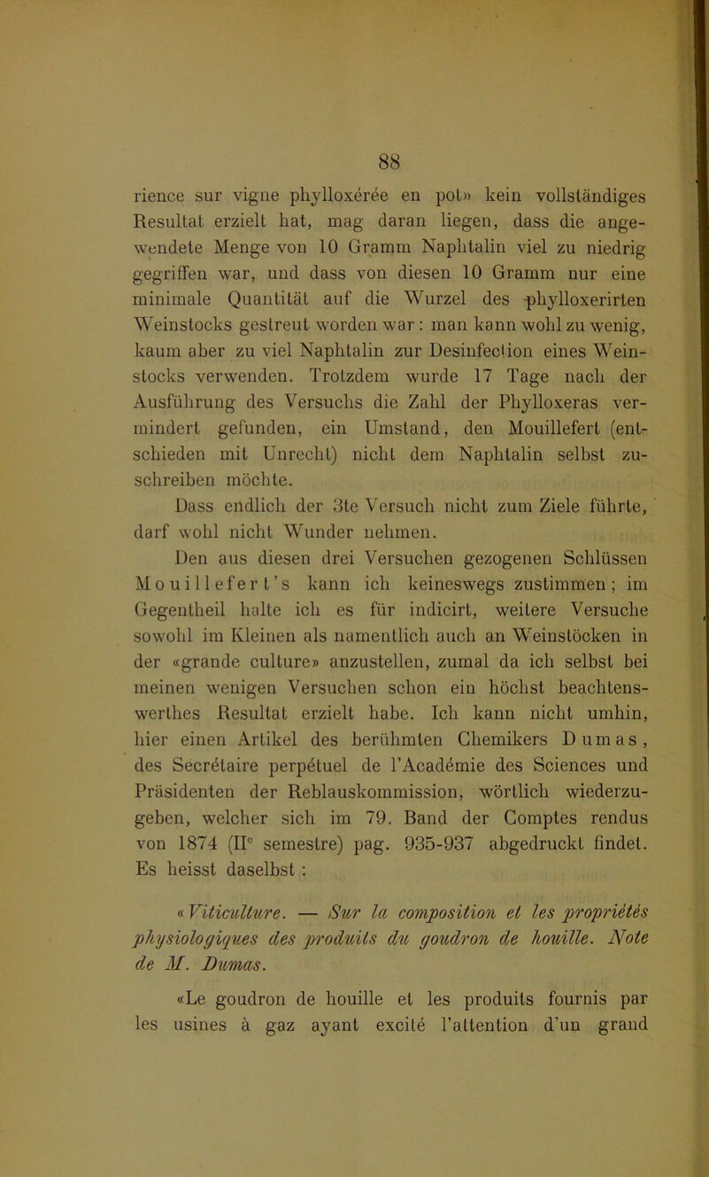 rience sur vigne phylloxeree en pol» kein vollständiges Resultat erzielt hat, mag daran liegen, dass die ange- wendete Menge von 10 Gramm Naphtalin viel zu niedrig gegriffen war, und dass von diesen 10 Gramm nur eine minimale Quantität auf die Wurzel des phylloxerirten Weinstocks gestreut worden war: man kann wohl zu wenig, kaum aber zu viel Naphtalin zur Desinfection eines Wein- stocks verwenden. Trotzdem wurde 17 Tage nach der Ausführung des Versuchs die Zahl der Phylloxeras ver- mindert gefunden, ein Umstand, den Mouillefert (ent- schieden mit Unrecht) nicht dem Naphtalin selbst zu- schreiben möchte. Dass endlich der 3te Versuch nicht zum Ziele führte, darf wohl nicht Wunder nehmen. Den aus diesen drei Versuchen gezogenen Schlüssen Mouillefert’s kann ich keineswegs zustimmen; im Gegenlheil halte ich es für indicirt, weitere Versuche sowohl im Kleinen als namentlich auch an Weinslöcken in der «grande cullure» anzustellen, zumal da ich selbst bei meinen wenigen Versuchen schon ein höchst beachtens- werthes Resultat erzielt habe. Ich kann nicht umhin, hier einen Artikel des berühmten Chemikers Dumas, des Secretaire perpötuel de TAcademie des Sciences und Präsidenten der Reblauskommission, wörtlich wiederzu- geben, welcher sich im 79. Band der Comptes rendus von 1874 (II0 semestre) pag. 935-937 abgedruckt findet. Es heisst daselbst : « Vüiculture. — Sur la compositum et les proprietes pliysiologiques des produits du goudron de houille. Note de M. Dumas. «Le goudron de houille et les produits fournis par les usines ä gaz ayant excilö l’attention d’un graud