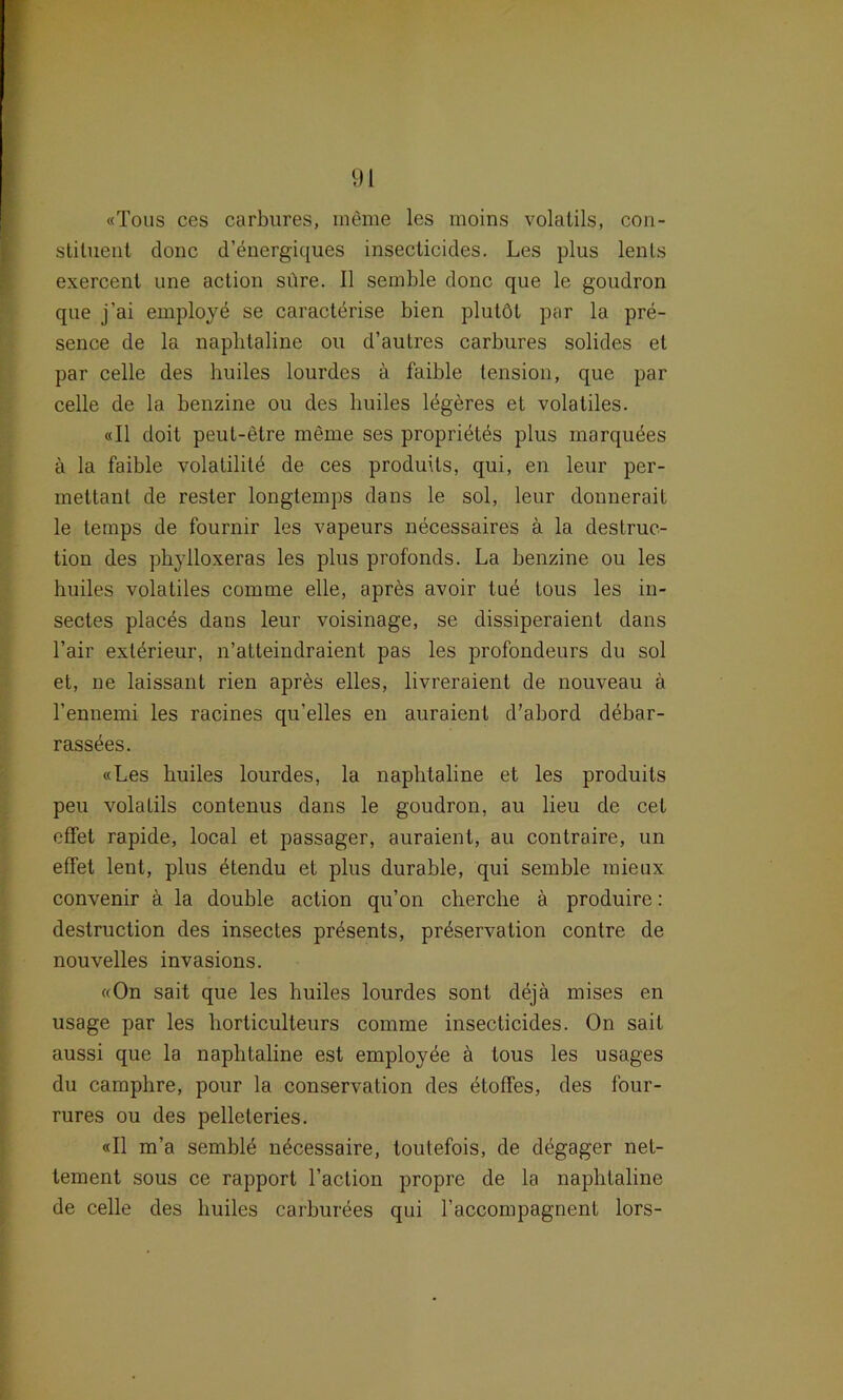 «Tous ces carbures, meme les moins volatils, con- stiluent donc d’energiques insecticides. Les plus lenls exercent une action süre. 11 semble donc que le goudron que j’ai employe se caracterise bien plutöt par la pre- sence de la naphtaline ou d’autres carbures solides et par celle des huiles lourdes ä faible tension, que par celle de la benzine ou des huiles legeres et volatiles. «II doit peut-etre meme ses propridtds plus marquees ä la faible volatilite de ces produits, qui, en leur per- mettanl de rester longtemps dans le sol, leur donnerait le temps de fournir les vapeurs necessaires ä la destruc- tion des phylloxeras les plus profonds. La benzine ou les huiles volatiles comme eile, apres avoir tud tous les in- sectes placds dans leur voisinage, se dissiperaient dans l’air exterieur, n’atteindraient pas les profondeurs du sol et, ne laissant rien apres eiles, livreraient de nouveau ä l'ennemi les racines qu’elles en auraienl d’abord debar- rassees. «Les huiles lourdes, la naphtaline et les produits peu volatils contenus dans le goudron, au lieu de cet oflfet rapide, local et passager, auraient, au contraire, un effet lent, plus dtendu et plus durahle, qui semble mieux convenir a la double action qu’on cherche ä produire: destruction des insectes presents, prdservation contre de nouvelles invasions. «On sait que les huiles lourdes sont dejä mises en usage par les horticulteurs comme insecticides. On sait aussi que la naphtaline est employee ä tous les usages du camphre, pour la Conservation des etoffes, des four- rures ou des pelleteries. «II m’a semble ndcessaire, toutefois, de degager net- tement sous ce rapport l’aclion propre de la naphtaline de celle des huiles carburees qui raccompagnent lors-