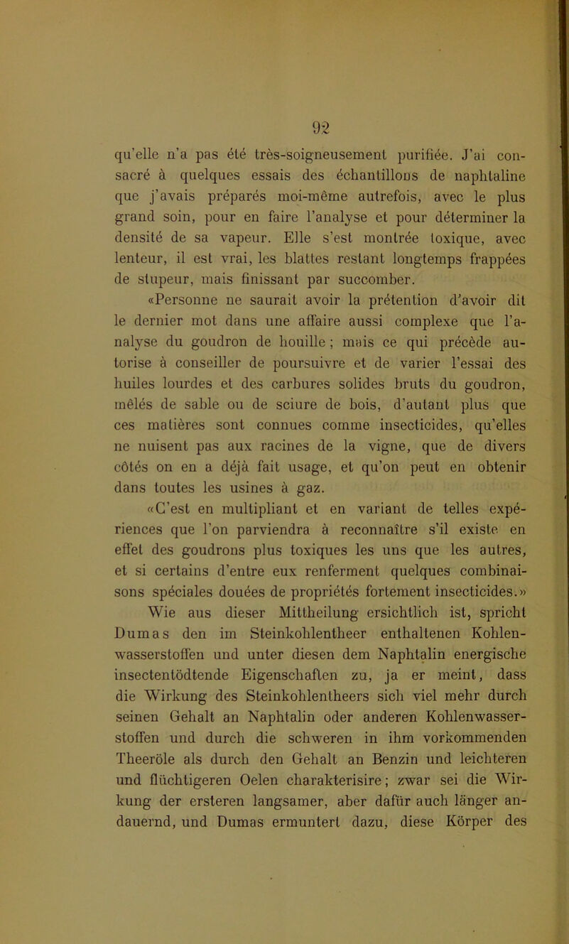 qu’elle n’a pas ete tres-soigneusement purifite. J’ai con- sacre ä quelques essais des dchanlillous de naphtaline que j’avais prepares moi-merne autrefois, avec le plus grand soin, pour en faire l’analyse et pour determiner la densite de sa vapeur. Elle s’est monlrde loxique, avec lenteur, il est vrai, les blattes restant longtemps frappees de stupeur, mais finissant par succomber. «Personne ne saurait avoir la prötention d’avoir dit le dernier mot dans une affaire aussi complexe que l’a- nalyse du goudron de houille; mais ce qui precede au- torise ä conseiller de poursuivre et de varier l’essai des liuiles lourdes et des carbures solides bruts du goudron, ineles de sable ou de sciure de bois, d’autant plus que ces malieres sont connues comme insecticides, qu’elles ne nuisent pas aux racines de la vigne, que de divers cötös on en a dejä fait usage, et qu’on peut en obtenir dans toutes les usines a gaz. «C’est en multipliant et en variant de telles expe- riences que Ton parviendra ä reconnaitre s’il existe en eilet des goudrons plus toxiques les uns que les autres, et si certains d’entre eux renferment quelques combinai- sons spöciales douöes de propriötös fortement insecticides.» Wie aus dieser Mittheilung ersichtlich ist, spricht Dumas den im Steinkohlentheer enthaltenen Kohlen- wasserstoffen und unter diesen dem Naphtalin energische insectentödtende Eigenschaften zu, ja er meint, dass die Wirkung des Steinkohlentheers sich viel mehr durch seinen Gehalt an Naphtalin oder anderen Kohlenwasser- stoffen und durch die schweren in ihm vorkommenden Theeröle als durch den Gehalt an Benzin und leichteren und flüchtigeren Oelen charakterisire; zwar sei die Wir- kung der ersteren langsamer, aber dafür auch länger an- dauernd, und Dumas ermuntert dazu, diese Körper des