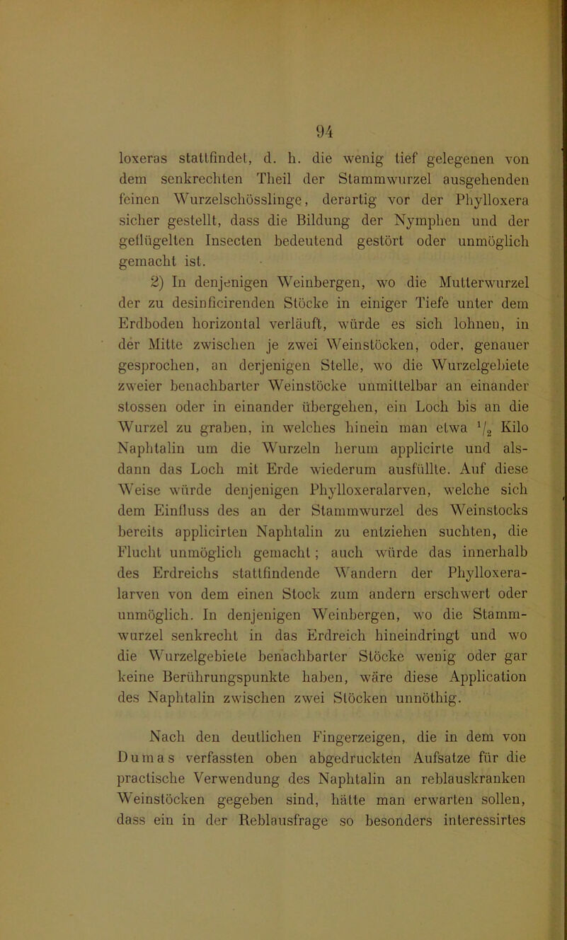 loxeras stattfindet, d. h. die wenig tief gelegenen von dem senkrechten Tlieil der Stammwurzel ausgehenden feinen Wurzelschösslinge, derartig vor der Phylloxera sicher gestellt, dass die Bildung der Nymphen und der geflügelten Insecten bedeutend gestört oder unmöglich gemacht ist. 2) In denjenigen Weinbergen, wo die Mutterwurzel der zu desinficirenden Stöcke in einiger Tiefe unter dem Erdboden horizontal verläuft, würde es sich lohnen, in der Mitte zwischen je zwei Weinstöcken, oder, genauer gesprochen, an derjenigen Stelle, wo die Wurzelgebiete zweier benachbarter Weinstöcke unmittelbar an einander stossen oder in einander übergehen, ein Loch bis an die Wurzel zu graben, in welches hinein man etwa J/2 Kilo Naphtalin um die Wurzeln herum applicirte und als- dann das Loch mit Erde wiederum ausfüllte. Auf diese Weise würde denjenigen Phylloxeralarven, welche sich dem Einfluss des an der Stammwurzel des Weinstocks bereits applicirten Naphtalin zu entziehen suchten, die Flucht unmöglich gemacht; auch würde das innerhalb des Erdreichs stattfindende Wandern der Phylloxera- larven von dem einen Stock zum andern erschwert oder unmöglich. In denjenigen Weinbergen, wo die Stamm- wurzel senkrecht in das Erdreich hineindringt und wro die Wurzelgebiele benachbarter Stöcke wenig oder gar keine Berührungspunkte haben, wmre diese Application des Naphtalin zwischen zwei Stöcken unnöthig. Nach den deutlichen Fingerzeigen, die in dem von Dumas verfassten oben abgedruckten Aufsatze für die practische Verwendung des Naphtalin an reblauskranken Weinstücken gegeben sind, hätte man envarten sollen, dass ein in der Reblausfrage so besonders inleressirtes