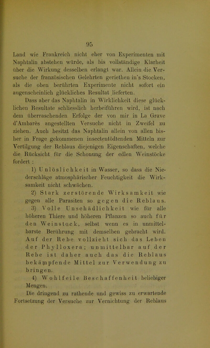 Land wie Frankreich nicht eher von Experimenten mit Naphtalin abstehen würde, als bis vollständige Klarheit über die Wirkung desselben erlangt war. Allein die Ver- suche der französischen Gelehrten geriethen in’s Stocken, als die oben berührten Experimente nicht sofort ein augenscheinlich glückliches Resultat lieferten. Dass aber das Naphtalin in Wirklichkeit diese glück- lichen Resultate schliesslich herbeiführen wird, ist nach dem überraschenden Erfolge der von mir in La Grave d’Ambares angestellten Versuche nicht in Zweifel zu ziehen. Auch besitzt das Naphtalin allein von allen bis- her in Frage gekommenen insectentödtenden MiLteln zur Vertilgung der Reblaus diejenigen Eigenschaften, welche die Rücksicht für die Schonung der edlen Weinstöcke fordert : 1) Unlöslichkeit in Wasser, so dass die Nie- derschläge atmosphärischer Feuchtigkeit die Wirk- samkeit nicht schwächen. 2) Stark zerstörende Wirksamkeit wie gegen alle Parasiten so gegen die Reblaus. 3) Volle Unschädlichkeit wie für alle höheren Thiere und höheren Pflanzen so auch für den Weinstock, selbst wenn es in unmittel- barste Berührung mit demselben gebracht wird. Auf der Rebe vollzieht sich das Leben der Phylloxera; unmittelbar auf. der Rebe ist daher auch das die Reblaus bekämpfende Mittel zur Verwendung zu bringen. 4) W o h 1 f e i 1 e Beschaffenheit beliebiger Mengen. Die dringend zu rathende und gewiss zu erwartende Fortsetzung der Versuche zur Vernichtung der Reblaus