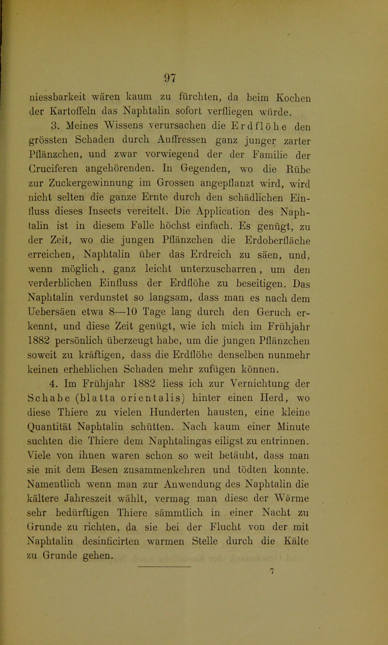 niessbarkeit wären kaum zu fürchten, da beim Kochen der Kartoffeln das Naphtalin sofort verfliegen würde. 3. Meines Wissens verursachen die Erdflöhe den grössten Schaden durch Auffressen ganz junger zarter Pflänzchen, und zwar vorwiegend der der Familie der Gruciferen angehörenden. In Gegenden, wo die Rübe zur Zuckergewinnung im Grossen angepflanzt wird, wird nicht seilen die ganze Ernte durch den schädlichen Ein- fluss dieses Insects vereitelt. Die Application des Naph- talin ist in diesem Falle höchst einfach. Es genügt, zu der Zeit, wo die jungen Pflänzchen die Erdoberfläche erreichen, Naphtalin über das Erdreich zu säen, und, wenn möglich, ganz leicht unterzuscharren, um den verderblichen Einfluss der Erdflöhe zu beseitigen. Das Naphtalin verdunstet so langsam, dass man es nach dem Uebersäen etwa 8—10 Tage lang durch den Geruch er- kennt, und diese Zeit genügt, wie ich mich im Frühjahr 1882 persönlich überzeugt habe, um die jungen Pflänzchen soweit zu kräftigen, dass die Erdflöhe denselben nunmehr keinen erheblichen Schaden mehr zufügen können. 4. Im Frühjahr 1882 liess ich zur Vernichtung der Schabe (blatta orientalis) hinter einen Herd, wo diese Thiere zu vielen Hunderten hausten, eine kleine Quantität Naphtalin schütten. Nach kaum einer Minute suchten die Thiere dem Naphtalingas eiligst zu entrinnen. Viele von ihnen waren schon so weit betäubt, dass man sie mit dem Besen zusammenkchren und tödten konnte. Namentlich wenn man zur Anwendung des Naphtalin die kältere Jahreszeit wählt, vermag man diese der Wärme sehr bedürftigen Thiere sämmtlich in einer Nacht zu Grunde zu richten, da sie bei der Flucht von der mit Naphtalin desinficirten warmen Stelle durch die Kälte zu Grunde gehen.