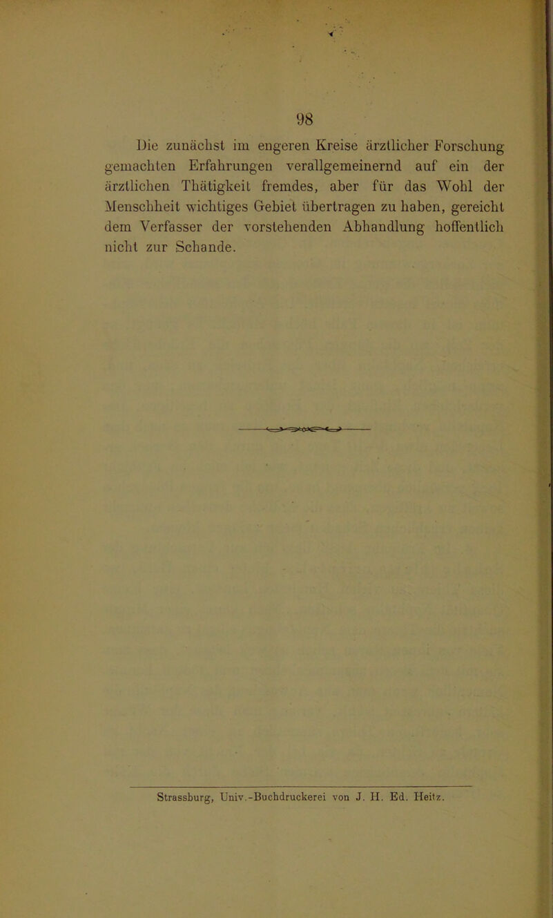 i ■ Die zunächst im engeren Kreise ärztlicher Forschung gemachten Erfahrungen verallgemeinernd auf ein der ärztlichen Thätigkeit fremdes, aber für das Wohl der Menschheit wichtiges Gebiet übertragen zu haben, gereicht dem Verfasser der vorstehenden Abhandlung hoffentlich nicht zur Schande. Strassburg, Univ.-Buchdruckerei von J. H. Ed. Heitz.