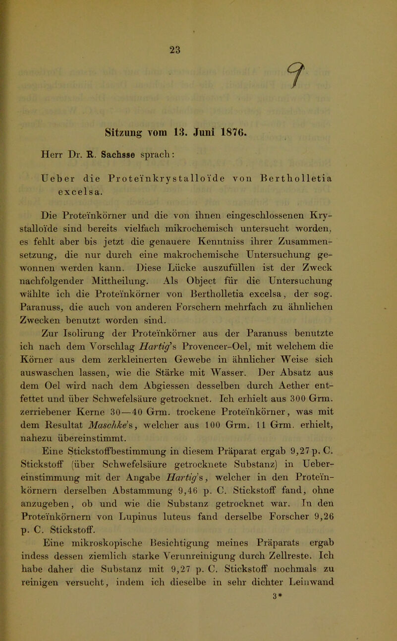 f Sitzung vom 13. Juni 1876. Herr Dr. R. Sachsse sprach: Ueber die Proteinkrystalloi.de von Bertholletia excelsa. Die Proteinkörner und die von ihnen eingeschlossenen Kry- stalloide sind bereits vielfach mikrochemisch untersucht worden, es fehlt aber bis jetzt die genauere Kenntniss ihrer Zusammen- setzung, die nur durch eine makrochemische Untersuchung ge- wonnen werden kann. Diese Lücke auszufüllen ist der Zweck nachfolgender Mittheilung. Als Object für die Untersuchung wählte ich die Proteinkörner von Bertholletia excelsa, der sog. Paranuss, die auch von anderen Forschern mehrfach zu ähnlichen Zwecken benutzt worden sind. Zur Isolirung der Proteinkörner aus der Paranuss benutzte ich nach dem Vorschlag Hartig’s Provencer-Oel, mit welchem die Körner aus dem zerkleinerten Gewebe in ähnlicher Weise sich auswaschen lassen, wie die Stärke mit Wasser. Der Absatz aus dem Oel wird nach dem Abgiessen desselben durch Aether ent- fettet und über Schwefelsäure getrocknet. Ich erhielt aus 300 Grm. zerriebener Kerne 30 — 40 Grm. trockene Proteinkörner, was mit dem Resultat Maschke’s, welcher aus 100 Grm. 11 Grm. erhielt, nahezu übereinstimmt. Eine Stickstoffbestimmung in diesem Präparat ergab 9,27 p. C. Stickstoff (über Schwefelsäure getrocknete Substanz) in Ueber- einstimmung mit der Angabe Hartig's, welcher in den Protein- körnern derselben Abstammung 9,46 p. C. Stickstoff fand, ohne anzugeben, ob und wie die Substanz getrocknet war. In den Proteinkörnern von Lupinus luteus fand derselbe Forscher 9,26 p. C. Stickstoff. Eine mikroskopische Besichtigung meines Präparats ergab indess dessen ziemlich starke Verunreinigung durch Zellreste. Ich habe daher die Substanz mit 9,27 p. C. Stickstoff nochmals zu reinigen versucht, indem ich dieselbe in sehr dichter Leinwand 3*