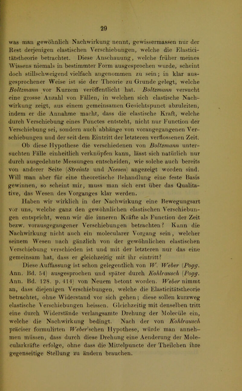 was man gewöhnlich Nachwirkung nennt, gewissermassen nur der Rest derjenigen elastischen Verschiebungen, welche die Elastici- tätstheorie betrachtet. Diese Anschauung, welche früher meines Wissens niemals in bestimmter Form ausgesprochen wurde, scheint doch stillschweigend vielfach angenommen zu sein; in klar aus- gesprochener Weise ist sie der Theorie zu Grunde gelegt, welche Boltzmann vor Kurzem veröffentlicht hat. Boltzmann versucht eine grosse Anzahl von Fällen, in welchen sich elastische Nach- wirkung zeigt, aus einem gemeinsamen Gesichtspunct abzuleiten, indem er die Annahme macht, dass die elastische Kraft, welche durch Verschiebung eines Punctes entsteht, nicht nur Function der Verschiebung sei, sondern auch abhänge von vorangegangenen Ver- schiebungen und der seit dem Eintritt der letzteren verflossenen Zeit. Ob diese Hypothese die verschiedenen von Boltzmann unter- suchten Fälle einheitlich verknüpfen kann, lässt sich natürlich nur durch ausgedehnte Messungen entscheiden, wie solche auch bereits von anderer Seite [Streintz und Neesen) angezeigt worden sind. Will man aber für eine theoretische Behandlung eine feste Basis gewinnen, so scheint mir, muss man sich erst über das Qualita- tive, das Wesen des Vorganges klar werden. Haben wir wirklich in der Nachwirkung eine Bewegungsart vor uns, w eiche ganz den gewöhnlichen elastischen Verschiebun- gen entspricht, wenn wir die inneren Kräfte als Function der Zeit bezw. vorausgegangener Verschiebungen betrachten? Kann die Nachwirkung nicht auch ein molecularer Vorgang sein, welcher seinem Wesen nach gänzlich von der gewöhnlichen elastischen Verschiebung verschieden ist und mit der letzteren nur das eine gemeinsam hat, dass er gleichzeitig mit ihr eintritt? Diese Auffassung ist schon gelegentlich von W. Weber (Pogg. Ann. Bd. 54) ausgesprochen und später durch Kohlrausch (Pogg. Ann. Bd. 128. p. 414) von Neuem betont worden. Weber nimmt an, dass diejenigen Verschiebungen, welche die Elasticitätstheorie betrachtet, ohne Widerstand vor sich gehen; diese sollen kurzweg elastische Verschiebungen heissen. Gleichzeitig mit denselben tritt eine durch Widerstände verlangsamte Drehung der Moleciile ein, welche die Nachwirkung bedingt. Nach der von Kohlrausch präciser formulirten Weber’sehen Hypothese, würde man anneh- men müssen, dass durch diese Drehung eine Aenderung der Mole- cularkräfte erfolge, ohne dass die Mittelpuncte der Theilchen ihre gegenseitige »Stellung zu ändern brauchen.