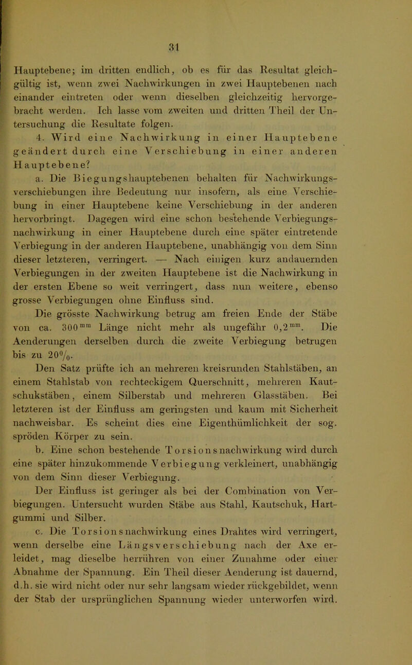 Hauptebene; im dritten endlich, ob es für das Resultat gleich- gültig ist, wenn zwei Nachwirkungen in zwei Hauptebenen nach einander eintreten oder wenn dieselben gleichzeitig hervorge- bracht werden. Ich lasse vom zweiten und dritten Theil der Un- tersuchung die Resultate folgen. 4. Wird eine Nachwirkung in einer Hauptebene geändert durch eine Verschiebung in einer anderen Hauptebene? a. Die Biegungshauptebenen behalten für Nachwirkungs- verschiebungen ihre Bedeutung nur insofern, als eine Verschie- bung in einer Hauptebene keine Verschiebung in der anderen hervorbringt. Dagegen wird eine schon bestehende Verbiegungs- nachwirkung in einer Hauptebene durch eine später eintretende Verbiegung in der anderen Hauptebene, unabhängig von dem Sinn dieser letzteren, verringert. — Nach einigen kurz andauernden Verbiegungen in der zweiten Hauptebene ist die Nachwirkung in der ersten Ebene so weit verringert, dass nun weitere, ebenso grosse Verbiegungen ohne Einfluss sind. Die grösste Nachwirkung betrug am freien Ende der Stäbe von ca. 300 m,n Länge nicht mehr als ungefähr 0,2mm. Die Aenderungen derselben durch die zweite Verbiegung betrugen bis zu 20°/o. Den Satz prüfte ich an mehreren kreisrunden Stahlstäben, an einem Stahlstab von rechteckigem Querschnitt, mehreren Kaut- schukstäben, einem Silberstab und mehreren Glasstäben. Bei letzteren ist der Einfluss am geringsten und kaum mit Sicherheit nachweisbar. Es scheint dies eine Eigenthümlichkeit der sog. spröden Körper zu sein. b. Eine schon bestehende Torsionsnachwirkung wird durch eine später hinzukommende Verbiegung verkleinert, unabhängig von dem Sinn dieser Verbiegung. Der Einfluss ist geringer als bei der Combination von Ver- biegungen. Untersucht wurden Stäbe aus Stahl, Kautschuk, Hart- gummi und Silber. c. Die Torsions nachwirk ung eines Drahtes wird verringert, wenn derselbe eine Längsverschiebung nach der Axe er- leidet, mag dieselbe herrühren von einer Zunahme oder einer Abnahme der Spannung. Ein Theil dieser Aenderung ist dauernd, d.h. sie wird nicht oder nur sehr langsam wieder rückgebildet, w enn der Stab der ursprünglichen Spannung wieder unterworfen wird.