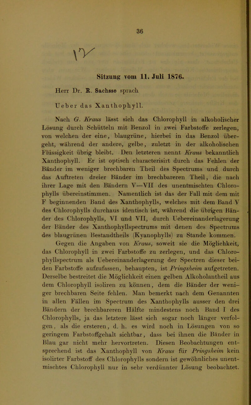 Sitzung vom 11. Juli 1876. Herr Dr. R. Sachsse sprach. lieber das Xanthophyll. Nach G. Kraus lässt sich das Chlorophyll in alkoholischer Lösung durch Schütteln mit Benzol in zwei Farbstoffe zerlegen, von welchen der eine, blaugriine, hierbei in das Benzol über- geht, während der andere, gelbe, zuletzt in der alkoholischen Flüssigkeit übrig bleibt. Den letzteren nennt Kraus bekanntlich Xanthophyll. Er ist optisch characterisirt durch das Fehlen der Bänder im weniger brechbaren Theil des Spectrums und durch das Auftreten dreier Bänder im brechbareren Theil, die nach ihrer Lage mit den Bändern V—YII des unentmischten Chloro- phylls übereinstimmen. Namentlich ist das der Fall mit dem mit F beginnenden Band des Xanthophylls, welches mit dem Band Y des Chlorophylls durchaus identisch ist, während die übrigen Bän- der des Chlorophylls, VI und VII, durch Uebereinanderlagerung der Bänder des Xanthophyllspectrums mit denen des Spectrums des blaugrünen Bestandtheils (Kyanophylls) zu Stande kommen. Gegen die Angaben von Kraus, soweit sie die Möglichkeit, das Chlorophyll in zwei Farbstoffe zu zerlegen, und das Chloro- phyllspectrum als Uebereinanderlagerung der Spectren dieser bei- den Farbstoffe aufzufassen, behaupten, ist Pringsheim aufgetreten. Derselbe bestreitet die Möglichkeit einen gelben Alkoholantheil aus dem Chlorophyll isoliren zu können, dem die Bänder der weni- ger brechbaren Seite fehlen. Man bemerkt nach dem Genannten in allen Fällen im Spectrum des Xanthophylls ausser den drei Bändern der brechbareren Hälfte mindestens noch Band I des Chlorophylls, ja das letztere lässt sich sogar noch länger verfol- gen , als die ersteren, d. h. es wird noch in Lösungen von so geringem Farbstoffgehalt sichtbar, dass bei ihnen die Bänder in Blau gar nicht mehr hervortreten. Diesen Beobachtungen ent- sprechend ist das Xanthophyll von Kraus für Pringsheim kein isolirter Farbstoff des Chlorophylls sondern ist gewöhnliches unent- mischtes Chlorophyll nur in sehr verdünnter Lösung beobachtet.