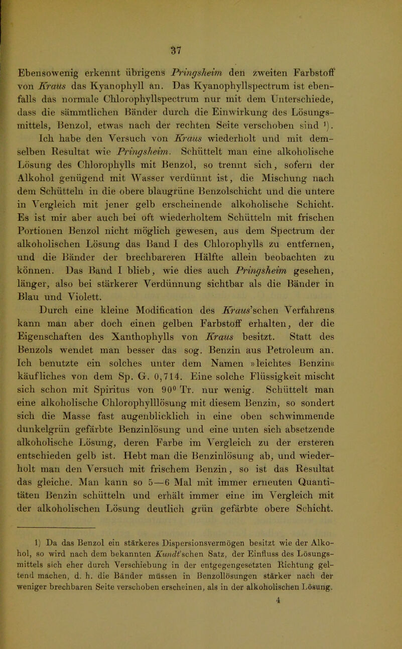 Ebensowenig erkennt übrigens Pringsheim den zweiten Farbstoff von Kraus das Kyanophyll an. Das Kyanophyllspectrum ist eben- falls das normale Chloropliyllspectrum nur mit dem Unterschiede, dass die sämmtlichen Bänder durch die Einwirkung des Lösungs- mittels, Benzol, etwas nach der rechten Seite verschoben sind ’). Ich habe den Versuch von Kraus wiederholt und mit dem- selben Resultat wie Pringsheim. Schüttelt man eine alkoholische Lösung des Chlorophylls mit Benzol, so trennt sich, sofern der Alkohol genügend mit Wasser verdünnt ist, die Mischung nach dem Schütteln in die obere blaugrüne Benzolschicht und die untere in Vergleich mit jener gelb erscheinende alkoholische Schicht. Es ist mir aber auch bei oft wiederholtem Schütteln mit frischen Portionen Benzol nicht möglich gewesen, aus dem Spectrum der alkoholischen Lösung das Band I des Chlorophylls zu entfernen, und die Bänder der brechbareren Hälfte allein beobachten zu können. Das Band I blieb, wie dies auch Pringsheim gesehen, länger, also bei stärkerer Verdünnung sichtbar als die Bänder in Blau und Violett. Durch eine kleine Modification des Llmws’schen Verfahrens kann man aber doch einen gelben Farbstoff erhalten, der die Eigenschaften des Xanthophylls von Kraus besitzt. Statt des Benzols -wendet man besser das sog. Benzin aus Petroleum an. Ich benutzte ein solches unter dem Namen »leichtes Benzin« käufliches von dem Sp. G. 0,714. Eine solche Flüssigkeit mischt sich schon mit Spiritus von 90° Tr. nur wenig. Schüttelt man eine alkoholische Chlorophylllösung mit diesem Benzin, so sondert sich die Masse fast augenblicklich in eine oben schwimmende dunkelgrün gefärbte Benzinlösung und eine unten sich absetzende alkoholische Lösung, deren Farbe im Vergleich zu der ersteren entschieden gelb ist. Hebt man die Benzinlösung ab, und wieder- holt man den Versuch mit frischem Benzin, so ist das Resultat das gleiche. Man kann so 5—6 Mal mit immer erneuten Quanti- täten Benzin schütteln und erhält immer eine im Vergleich mit der alkoholischen Lösung deutlich grün gefärbte obere Schicht. 1) Da das Benzol ein stärkeres Dispersionsvermögen besitzt wie der Alko- hol, so wird nach dem bekannten Kundt'sehen Satz, der Einfluss des Lösungs- mittels sich eher durch Verschiebung in der entgegengesetzten Richtung gel- tend machen, d. h. die Bänder müssen in Benzollösungen stärker nach der weniger brechbaren Seite verschoben erscheinen, als in der alkoholischen Lösung. 4