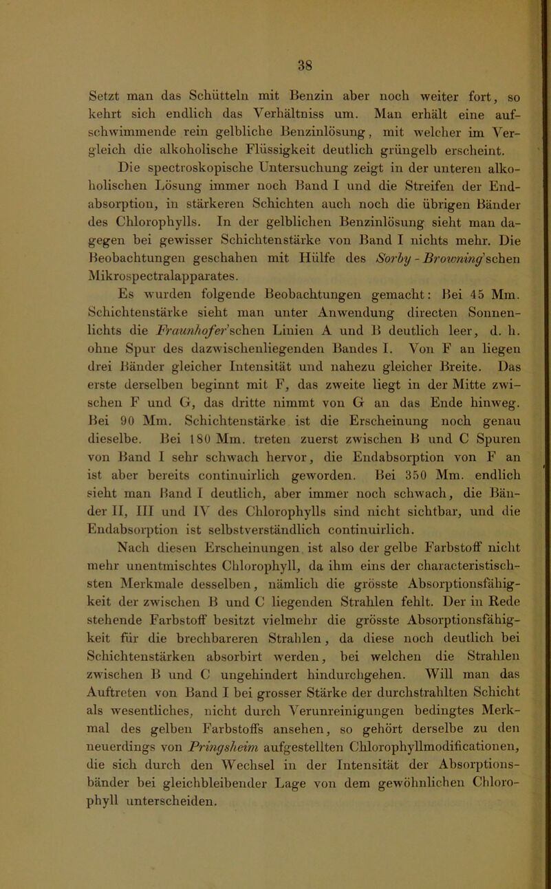 Setzt man das Schütteln mit Benzin aber noch weiter fort, so kehrt sich endlich das Verhältniss um. Man erhält eine auf- schwimmende rein gelbliche Benzinlösung, mit welcher im Ver- gleich die alkoholische Flüssigkeit deutlich grüngelb erscheint. Die spectroskopische Untersuchung zeigt in der unteren alko- holischen Lösung immer noch Band I und die Streifen der End- absorption, in stärkeren Schichten auch noch die übrigen Bänder des Chlorophylls. In der gelblichen Benzinlösung sieht man da- gegen bei gewisser Schichten stärke von Band I nichts mehr. Die Beobachtungen geschahen mit Hülfe des Sorby - Broxoning'sehen Mikrospectralapparates. Es wurden folgende Beobachtungen gemacht: Bei 45 Mm. Schichtenstärke sieht man unter Anwendung directen Sonnen- lichts die Fraunhofer sc\\e,n Linien A und B deutlich leer, d. li. ohne Spur des dazwischenliegenden Bandes 1. Von F an liegen drei Bänder gleicher Intensität und nahezu gleicher Breite. Das erste derselben beginnt mit F, das zweite liegt in der Mitte zwi- schen F und G, das dritte nimmt von G an das Ende hinweg. Bei 90 Mm. Schichtenstärke ist die Erscheinung noch genau dieselbe. Bei 180 Mm. treten zuerst zwischen B und C Spuren von Band I sehr schwach hervor, die Endabsorption von F an ist aber bereits continuirlich geworden. Bei 350 Mm. endlich sieht man Hand I deutlich, aber immer noch schwach, die Bän- der II, III und IV des Chlorophylls sind nicht sichtbar, und die Endabsorption ist selbstverständlich continuirlich. Nach diesen Erscheinungen ist also der gelbe Farbstoff nicht mehr unentinischtes Chlorophyll, da ihm eins der characteristisch- sten Merkmale desselben, nämlich die grösste Absorptionsfähig- keit der zwischen B und C liegenden Strahlen fehlt. Der in Rede stehende Farbstoff besitzt vielmehr die grösste Absorptionsfähig- keit für die brechbareren Strahlen, da diese noch deutlich bei Schichtenstärken absorbirt werden, bei welchen die Strahlen zwischen B und C ungehindert hindurchgehen. Will man das Auftreten von Band I bei grosser Stärke der durchstrahlten Schicht als wesentliches, nicht durch Verunreinigungen bedingtes Merk- mal des gelben Farbstoffs ansehen, so gehört derselbe zu den neuerdings von Pringsheim aufgestellten Chlorophyllmodificationen, die sich durch den Wechsel in der Intensität der Absorptions- bänder bei gleichbleibender Lage von dem gewöhnlichen Chloro- phyll unterscheiden.