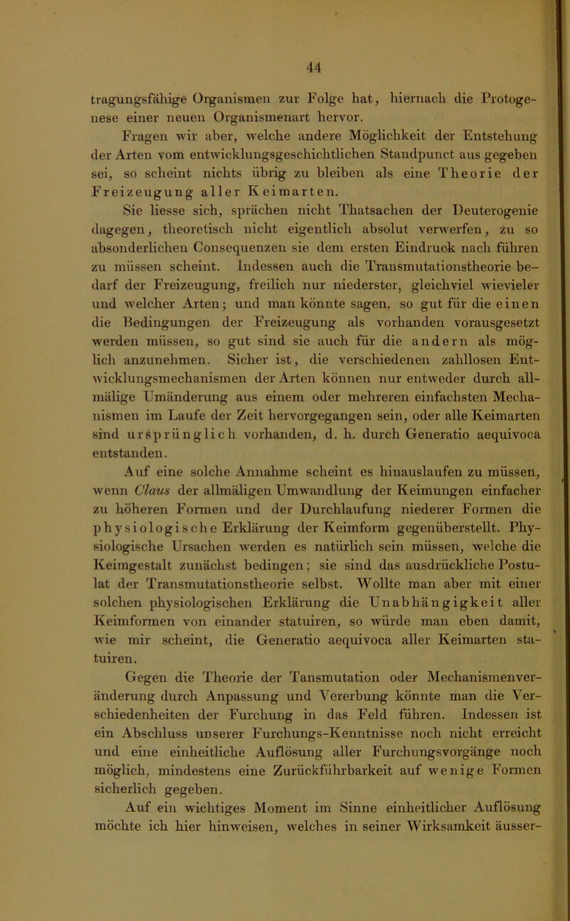 tragungsfällige Organismen zur Folge hat, hiernach die Protoge- nese einer neuen Organismenart hervor. Fragen wir aber, welche andere Möglichkeit der Entstehung der Arten vom entwicklungsgeschichtlichen Standpunct aus gegeben sei, so scheint nichts übrig zu bleiben als eine Theorie der Freizeugung aller Keimarten. Sie liesse sich, sprächen nicht Thatsaclien der Deuterogenie dagegen, theoretisch nicht eigentlich absolut verwerfen, zu so absonderlichen Consequenzen sie dem ersten Eindruck nach führen zu müssen scheint. Indessen auch die Transmutationstheorie be- darf der Freizeugung, freilich nur niederster, gleichviel wievieler und welcher Arten; und man könnte sagen, so gut für die einen die Bedingungen der Freizeugung als vorhanden vorausgesetzt werden müssen, so gut sind sie auch für die andern als mög- lich anzunehmen. Sicher ist, die verschiedenen zahllosen Ent- wicklungsmechanismen der Arten können nur entweder durch all- mälige Umänderung aus einem oder mehreren einfachsten Mecha- nismen im Laufe der Zeit hervorgegangen sein, oder alle Keimarten sind ursprünglich vorhanden, d. h. durch Generatio aequivoca entstanden. Auf eine solche Annahme scheint es hinauslaufen zu müssen, wenn Claus der allmäligen Umwandlung der Keimungen einfacher zu höheren Formen und der Durchlaufung niederer Formen die physiologische Erklärung der Keimform gegenüberstellt. Phy- siologische Ursachen werden es natürlich sein müssen, welche die Keimgestalt zunächst bedingen; sie sind das ausdrückliche Postu- lat der Transmutationstheorie selbst. Wollte man aber mit einer solchen physiologischen Erklärung die Unabhängigkeit aller Keimformen von einander statuiren, so würde man eben damit, wie mir scheint, die Generatio aequivoca aller Keimarten sta- tuiren. Gegen die Theorie der Tansmutation oder Mechanismenver- änderung durch Anpassung und Vererbung könnte man die Ver- schiedenheiten der Furchung in das Feld führen. Indessen ist ein Abschluss unserer Furchungs-Kenntnisse noch nicht erreicht und eine einheitliche Auflösung aller Furchungsvorgänge noch möglich, mindestens eine Zurückführbarkeit auf wenige Formen sicherlich gegeben. Auf ein wichtiges Moment im Sinne einheitlicher Auflösung möchte ich hier hinweisen, welches in seiner Wirksamkeit ausser-