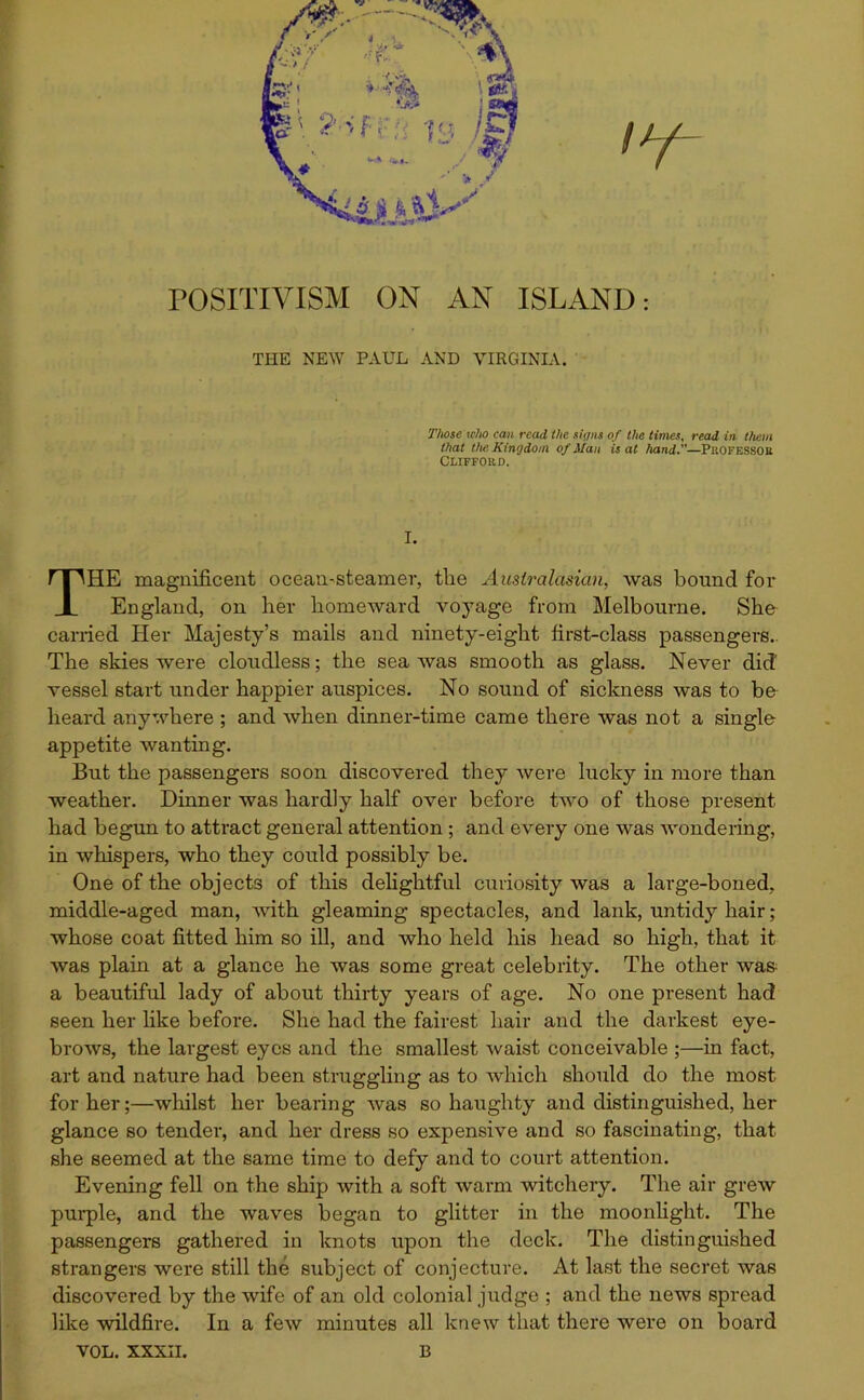 POSITIVISM ON AN ISLAND: THE NEW PAUL AND VIRGINIA. Those who can read the signs of the times, read in them that the Kingdom of Han is at hand.—Professor Clifford. I. THE magnificent ocean-steamer, the Australasian, was bound for England, on her homeward voyage from Melbourne. She carried Her Majesty’s mails and ninety-eight first-class passengers. The skies were cloudless; the sea was smooth as glass. Never did vessel start under happier auspices. No sound of sickness was to be heard anywhere ; and when dinner-time came there was not a single appetite wanting. But the passengers soon discovered they were lucky in more than weather. Dinner was hardly half over before two of those present had begun to attract general attention ; and every one was wondering, in whispers, who they could possibly be. One of the objects of this delightful curiosity was a large-boned, middle-aged man, Avith gleaming spectacles, and lank, untidy hair; whose coat fitted him so ill, and Avho held his head so high, that it Avas plain at a glance he was some great celebrity. The other was a beautiful lady of about thirty years of age. No one present had seen her like before. She had the fairest hair and the darkest eye- broAvs, the largest eyes and the smallest Avaist conceivable ;—in fact, art and nature had been struggling as to Avhich should do the most for her;—whilst her bearing Avas so haughty and distinguished, her glance so tender, and her dress so expensive and so fascinating, that she seemed at the same time to defy and to court attention. Evening fell on the ship Avith a soft warm Avitchery. The air greAV purple, and the waves began to glitter in the moonlight. The passengers gathered in knots upon the deck. The distinguished strangers were still the subject of conjecture. At last the secret Avas discovered by the wife of an old colonial judge ; and the news spread like wildfire. In a few minutes all knew that there were on board VOL. XXXII. B