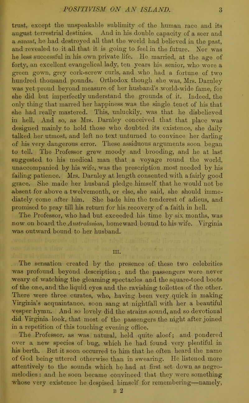 trust, except the unspeakable sublimity of the human race and its august terrestrial destinies. And in his double capacity of a seer and a savant, he had destroyed all that the world had believed in the past, and revealed to it all that it is going to feel in the future. Nor was he less successful in his own private life. He married, at the age of forty, an excellent evangelical lady, ten years his senior, who wore a green gown, grey cork-screw curls, and who had a fortune of two hundred thousand pounds. Orthodox though she was, Mrs. Darnley was yet proud beyond measure of her husband’s world-wide fame, for she did but imperfectly understand the grounds of it. Indeed, the only thing that marred her happiness was the single tenet of his that she had really mastered. This, unluckily, was that he disbelieved in hell. And so, as Mrs. Darnley conceived that that place was designed mainly to hold those who doubted its existence, she daily talked her utmost, and left no text unturned to convince her darling of his very dangerous error. These assiduous arguments soon began to tell. The Professor grew moody and brooding, and he at last suggested to his medical man that a voyage round the world, unaccompanied by his wife, was the prescription most needed by his failing patience. Mrs. Darnley at length consented with a fairly good grace. She made her husband pledge himself that he would not be absent for above a twelvemonth, or else, she said, she should imme- diately come after him. She bade him the tenderest of adieus, and promised to pray till his return for his recovery of a faith in hell. The Professor, who had but exceeded his time by six months, was now on board the Australasian, homeward bound to his wife. Virginia was outward bound to her husband. III. The sensation created by the presence of these two celebrities was profound beyond description; and the passengers were never weary of watching the gleaming spectacles and the square-toed boots of the one, and the liquid eyes and the ravishing toilettes of the other. There were three curates, who, having been very quick in making Virginia’s acquaintance, soon sang at nightfall with her a beautiful vesper hymn. And so lovely did the strains sound, and so devotional did Virginia look, that most of the passengers the night after joined in a repetition of this touching evening office. The Professor, as was natural, held quite aloof; and pondered over a new species of bug, which he had found very plentiful in his berth. But it soon occurred to him that he often heard the name of God being uttered otherwise than in swearing. He listened more attentively to the sounds which he had at first set down as negro- melodies : and he soon became convinced that they were something whose very existence he despised himself for remembering—namely, B 2