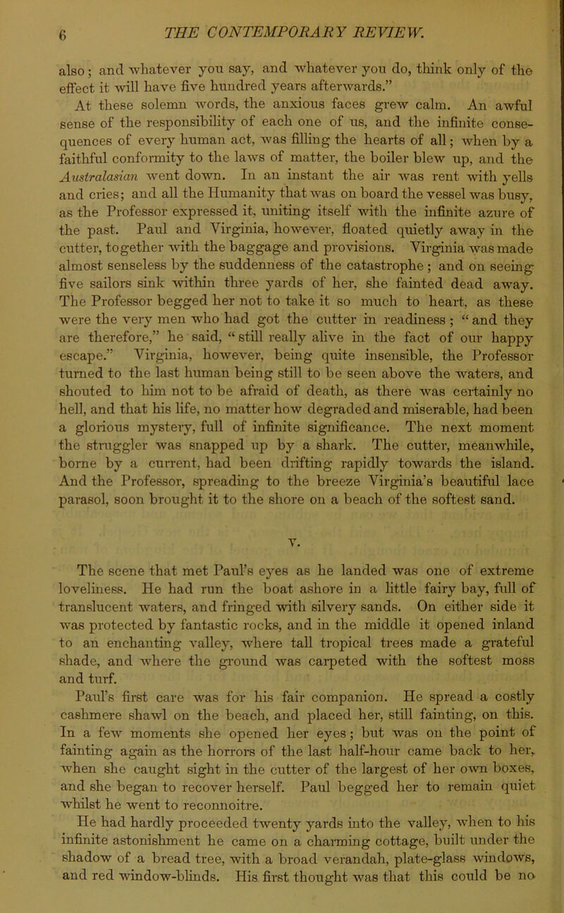 also; and whatever you say, and whatever you do, think only of the effect it will have five hundred years afterwards.” At these solemn words, the anxious faces grew calm. An awful sense of the responsibility of each one of us, and the infinite conse- quences of every human act, was filling the hearts of all; when by a faithful conformity to the laws of matter, the boiler blew up, and the Australasian went down. In an instant the air was rent with yells and cries; and all the Humanity that was on board the vessel was busy, as the Professor expressed it, uniting itself with the infinite azure of the past. Paul and Virginia, however, floated quietly away in the cutter, together with the baggage and provisions. Virginia was made almost senseless by the suddenness of the catastrophe ; and on seeing five sailors sink within three yards of her, she fainted dead away. The Professor begged her not to take it so much to heart, as these were the very men who had got the cutter in readiness ; “ and they are therefore,” he said, “ still really alive in the fact of our happy escape.” Virginia, however, being quite insensible, the Professor turned to the last human being still to be seen above the waters, and shouted to him not to be afraid of death, as there was certainly no hell, and that his life, no matter how degraded and miserable, had been a glorious mystery, full of infinite significance. The next moment the straggler was snapped up by a shark. The cutter, meanwhile, borne by a current, had been drifting rapidly towards the island. And the Professor, spreading to the breeze Virginia’s beautiful lace parasol, soon brought it to the shore on a beach of the softest sand. V. The scene that met Paul’s eyes as he landed was one of extreme loveliness. He had run the boat ashore in a little fairy bay, full of translucent waters, and fringed with silvery sands. On either side it was protected by fantastic rocks, and in the middle it opened inland to an enchanting valley, where tall tropical trees made a grateful shade, and Avhere the ground was carpeted with the softest moss and turf. Paul’s first care was for his fair companion. He spread a costly cashmere shawl on the beach, and placed her, still fainting, on this. In a few moments she opened her eyes; but was on the point of fainting again as the horrors of the last half-hour came back to her, when she caught sight in the cutter of the largest of her own boxes, and she began to recover herself. Paul begged her to remain quiet whilst he went to reconnoitre. He had hardly proceeded twenty yards into the valley, wrhen to his infinite astonishment he came on a charming cottage, built under the shadow of a bread tree, with a broad verandah, plate-glass windows, and red window-blinds. His first thought was that this could be no