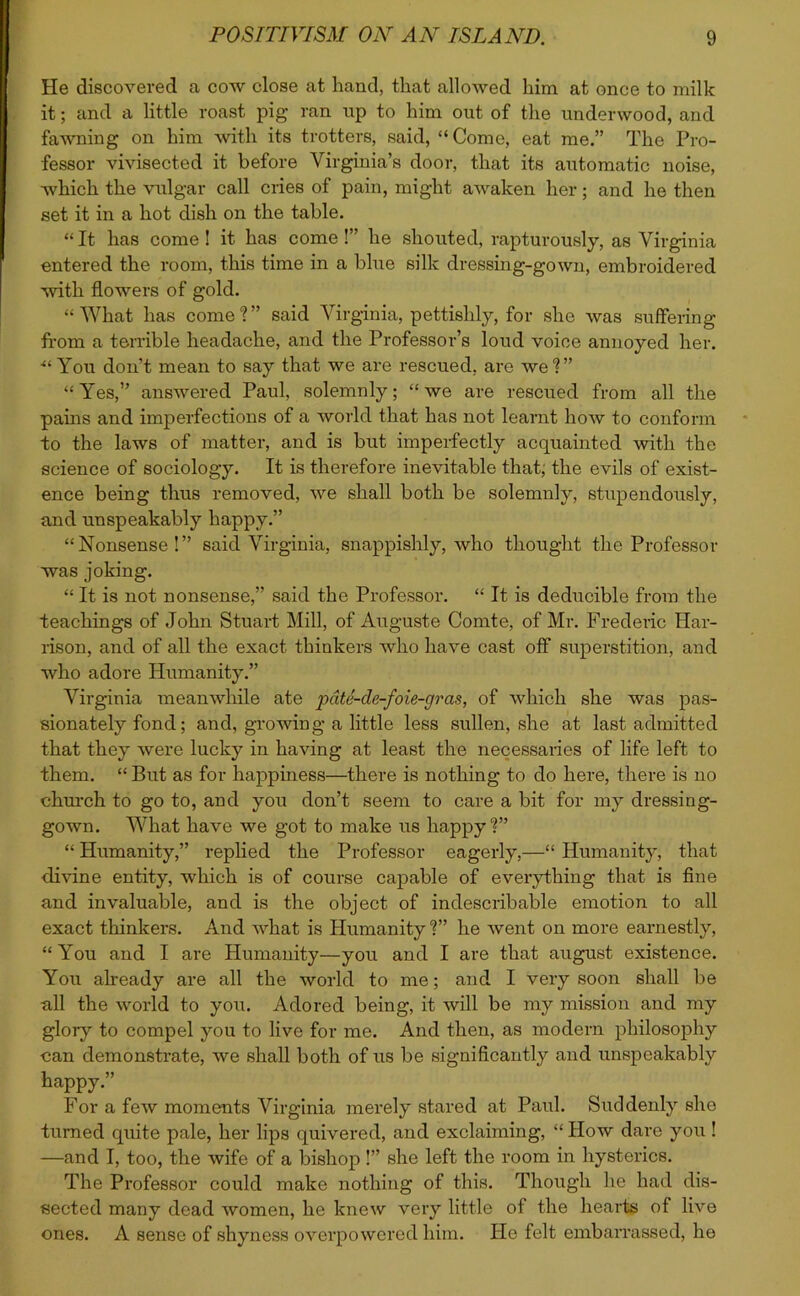 He discovered a cow close at hand, that allowed him at once to milk it; and a little roast pig ran op to him out of the underwood, and fawning on him with its trotters, said, “Come, eat me.” The Pro- fessor vivisected it before Virginia’s door, that its automatic noise, which the vulgar call cries of pain, might awaken her; and he then set it in a hot dish on the table. “ It lias come ! it has come !” he shouted, rapturously, as Virginia entered the room, this time in a blue silk dressing-gown, embroidered with flowers of gold. “What has come?” said Virginia, pettishly, for she was suffering from a terrible headache, and the Professor’s loud voice annoyed her. ■“You don’t mean to say that we are rescued, are we?” “Yes,” answered Paul, solemnly; “we are rescued from all the pains and imperfections of a world that has not learnt how to conform to the laws of matter, and is but imperfectly acquainted with the science of sociology. It is therefore inevitable that, the evils of exist- ence being thus removed, we shall both be solemnly, stupendously, and unspeakably happy.” “Nonsense!” said Virginia, snappishly, who thought the Professor was joking. “ It is not nonsense,” said the Professor. “ It is deducible from the teachings of John Stuart Mill, of Auguste Comte, of Mr. Frederic Har- rison, and of all the exact thinkers Avho have cast off superstition, and who adore Humanity.” Virginia meanwhile ate pdte-cle-foie-gras, of which she was pas- sionately fond; and, growing a little less sullen, she at last admitted that they were lucky in having at least the necessaries of life left to them. “ But as for happiness—there is nothing to do here, there is no church to go to, and you don’t seem to care a bit for my dressing- gown. What have we got to make us happy?” “ Humanity,” replied the Professor eagerly,—“ Humanity, that divine entity, which is of course capable of everything that is fine and invaluable, and is the object of indescribable emotion to all exact thinkers. And what is Humanity ?” he went on more earnestly, “You and I are Humanity—you and I are that august existence. You already are all the world to me; and I very soon shall be all the world to yoii. Adored being, it will be my mission and my glory to compel you to live for me. And then, as modern philosophy can demonstrate, we shall both of us be significantly and unspeakably happy.” For a few moments Virginia merely stared at Paul. Suddenly she turned quite pale, her lips quivered, and exclaiming, “ How dare you ! —and I, too, the wife of a bishop !” she left the room in hysterics. The Professor could make nothing of this. Though he had dis- sected many dead women, he knew very little of the hearts of live ones. A sense of shyness overpowered him. He felt embarrassed, he