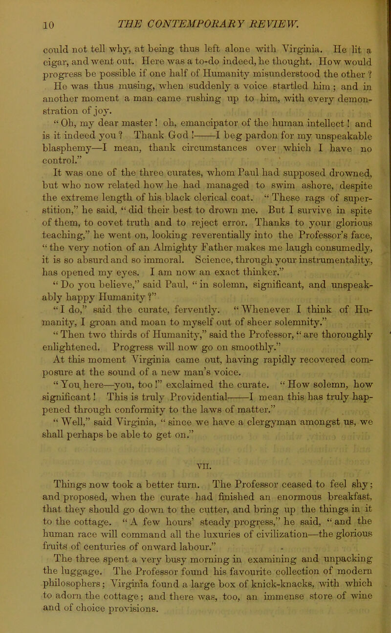 could not tell why, at being thus left alone with Virginia. He lit a cigar, and went out. Here was a to-do indeed, he thought. How would progress be possible if one half of Humanity misunderstood the other ? Ho was thus musing, when suddenly a voice startled him; and in another moment a man came rushing up to him, with every demon- stration of joy. “ Oh, my dear master! oh, emancipator of the human intellect! and is it indeed you ? Thank God ! 1 beg pardon for my unspeakable blasphemy—I mean, thank circumstances over which I have no control.” It was one of the three curates, whom Paul had supposed drowned, but who now related how he had managed to swim ashore, despite the extreme length of his black clerical coat. “ These rags of super- stition,” he said, “ did their best to drown me. But I survive in spite of them, to covet truth and to reject error. Thanks to your glorious teaching,” he went on, looking reverentially into the Professor’s face, “ the very notion of an Almighty Father makes me laugh consumedly, it is so absurd and so immoral. Science, through your instrumentality, has opened my eyes. I am now an exact thinker.” “ Do you believe,” said Paul, “ in solemn, significant, and unspeak- ably happy Humanity ?” “ I do,” said the curate, fervently. “ Whenever I think of Hu- manity, I groan and moan to myself out of sheer solemnity.” “ Then two thirds of Humanity,” said the Professor, “ are thoroughly enlightened. Progress will now go on smoothly.” At this moment Virginia came out, having rapidly recovered com- posure at the sound of a new man’s voice. “You here—you, too!” exclaimed the curate. “How solemn, how significant! This is truly Providential 1 mean this has truly hap- pened through conformity to the laws of matter.” “ Well,” said Virginia, “ since we have a clergyman amongst us, we shall perhaps be able to get on.” VII. Things now took a better turn. The Professor ceased to feel shy; and proposed, when the curate had finished an enormous breakfast, that they should go down to the cutter, and bring up the things in it to the cottage. “ A few hours’ steady progress,” he said, “ and the human race will command all the luxuries of civilization—the glorious fruits of centuries of onward labour.” The three spent a very busy morning in examining and unpacking the luggage. The Professor found his favourite collection of modern philosophers; Virginia found a large box of knick-knacks, with which to adorn the cottage; and there was, too, an immense store of wine and of choice provisions.