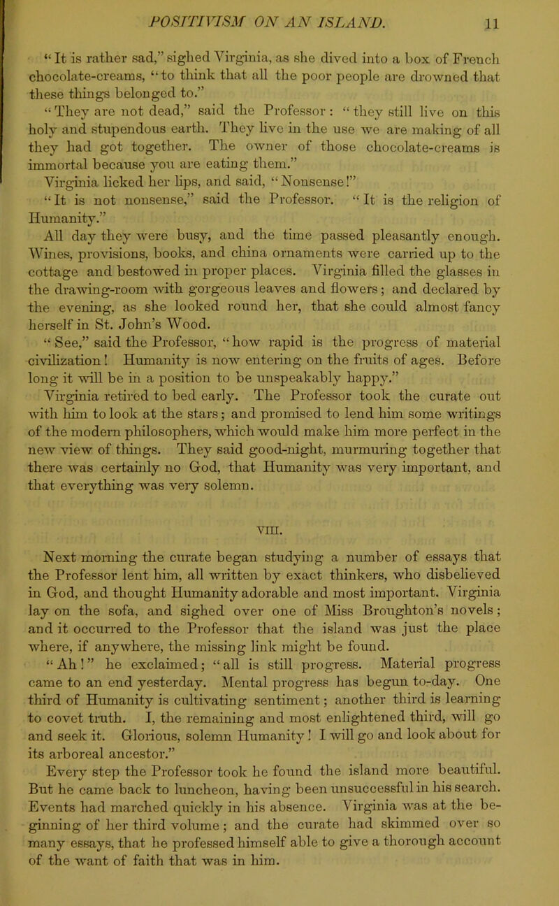 “ It is rather sad,” siglied Virginia, as she dived into a box of French chocolate-creams, “to think that all the poor people are drowned that these things belonged to.” “ They are not dead,” said the Professor: “ they still live on this holy and stupendous earth. They live in the use we are making of all they had got together. The owner of those chocolate-creams is immortal because you are eating them.” Virginia licked her lips, and said, “Nonsense!” “It is not nonsense,’ said the Professor. “It is the religion of Humanity.” All day they were busy, and the time passed pleasantly enough. Wines, provisions, books, and china ornaments were carried up to the cottage and bestowed in proper places. Virginia filled the glasses in the drawing-room with gorgeous leaves and flowers; and declared by the evening, as she looked round her, that she could almost fancy herself in St. John’s Wood. “ See,” said the Professor, “how rapid is the progress of material civilization! Humanity is now entering on the fruits of ages. Before long it will be in a position to be unspeakably happy.” Virginia retired to bed early. The Professor took the curate out with him to look at the stars; and promised to lend him some writings of the modern philosophers, which would make him more perfect in the new view of things. They said good-night, murmuring together that there was certainly no God, that Humanity was very important, and that everything was very solemn. yin. Next morning the curate began studying a number of essays that the Professor lent him, all written by exact thinkers, who disbelieved in God, and thought Humanity adorable and most important. Virginia lay on the sofa, and sighed over one of Miss Broughton’s novels; and it occurred to the Professor that the island was just the place where, if anywhere, the missing link might be found. “ Ah ! ” he exclaimed ; “ all is still progress. Material progress came to an end yesterday. Mental progress has begun to-day. One third of Humanity is cultivating sentiment; another third is learning to covet truth. I, the remaining and most enlightened third, will go and seek it. Glorious, solemn Humanity ! I will go and look about for its arboreal ancestor.” Every step the Professor took he found the island more beautiful. But he came back to luncheon, having been unsuccessful in his search. Events had marched quickly in his absence. Virginia was at the be- ginning of her third volume; and the curate had skimmed over so many essays, that he professed himself able to give a thorough account of the want of faith that was in him.