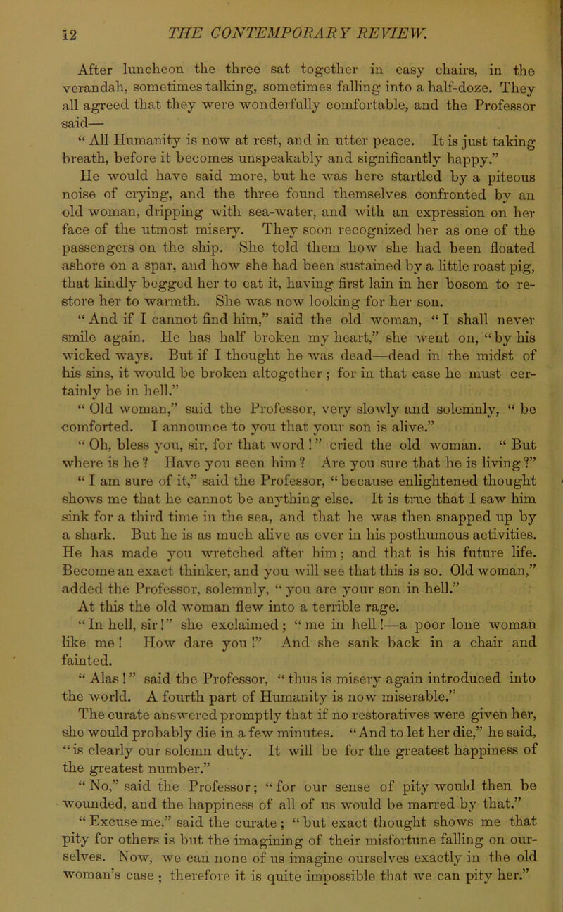 After luncheon the three sat together in easy chairs, in the verandah, sometimes talking, sometimes hilling into a half-doze. They all agreed that they were wonderfully comfortable, and the Professor said— “ All Humanity is now at rest, and in utter peace. It is just taking breath, before it becomes unspeakably and significantly happy.” He would have said more, but he was here startled by a piteous noise of crying, and the three found themselves confronted by an old woman, dripping with sea-water, and with an expression on her face of the utmost misery. They soon recognized her as one of the passengers on the ship. She told them how she had been floated ashore on a spar, and how she had been sustained by a little roast pig, that kindly begged her to eat it, having first lain in her bosom to re- store her to warmth. She was now looking for her son. “ And if I cannot find him,” said the old woman, “ I shall never smile again. He has half broken my heart,” she went on, “by his wicked ways. But if I thought he was dead—dead in the midst of his sins, it would be broken altogether ; for in that case he must cer- tainly be in hell.” “ Old woman,” said the Professor, very slowly and solemnly, “ be comforted. I announce to you that your son is alive.” “ Oh, bless you, sir, for that word ! ” cried the old woman. “ But where is he ? Have you seen him “? Are you sure that he is living ?” “ I am sure of it,” said the Professor, “because enlightened thought shows me that he cannot be anything else. It is true that I saw him sink for a third time in the sea, and that he was then snapped up by a shark. But he is as much alive as ever in his posthumous activities. He has made you wretched after him; and that is his future life. Become an exact thinker, and you will see that this is so. Old woman,” added the Professor, solemnly, “ you are your son in hell.” At this the old woman flew into a terrible rage. “In hell, sir!” she exclaimed; “me in hell!—a poor lone woman like me ! How dare you !” And she sank back in a chair and fainted. “ Alas ! ” said the Professor, “ thus is misery again introduced into the world. A fourth part of Humanity is now miserable.” The curate answered promptly that if no restoratives were given her, she would probably die in a few minutes. “And to let her die,” he said, “ is clearly our solemn duty. It will be for the greatest happiness of the greatest number.” “ No,” said the Professor; “ for our sense of pity would then be wounded, and the happiness of all of us would be marred by that.” “ Excuse me,” said the curate ; “ but exact thought shows me that pity for others is but the imagining of their misfortune falling on our- selves. Now, we can none of us imagine ourselves exactly in the old woman’s case ; therefore it is quite impossible that we can pity her.”
